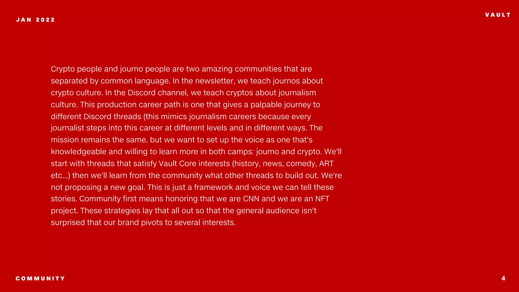 4
J A N 2 0 2 2
V A U L T
Crypto people and journo people are two amazing communities that are
separated by common language. In the newsletter, we teach journos about
crypto culture. In the Discord channel, we teach cryptos about journalism
culture. This production career path is one that gives a palpable journey to
different Discord threads (this mimics journalism careers because every
journalist steps into this career at different levels and in different ways. The
mission remains the same, but we want to set up the voice as one that's
knowledgeable and willing to learn more in both camps: journo and crypto. We'll
start with threads that satisfy Vault Core interests (history, news, comedy, ART
etc...) then we'll learn from the community what other threads to build out. We're
not proposing a new goal. This is just a framework and voice we can tell these
stories. Community first means honoring that we are CNN and we are an NFT
project. These strategies lay that all out so that the general audience isn't
surprised that our brand pivots to several interests.
C O M M U N I T Y
 
