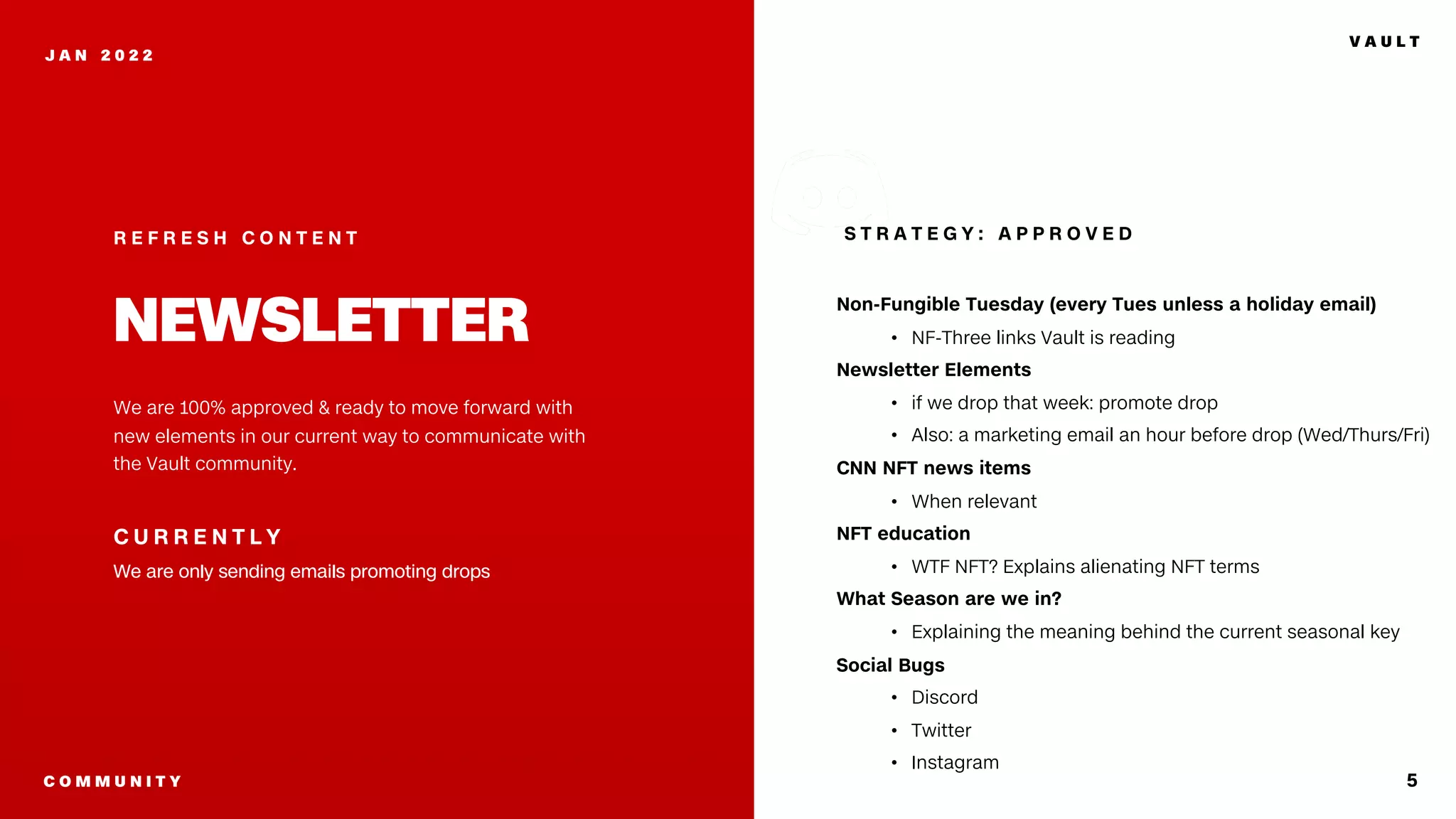 Non-Fungible Tuesday (every Tues unless a holiday email)
• NF-Three links Vault is reading
Newsletter Elements
• if we drop that week: promote drop
• Also: a marketing email an hour before drop (Wed/Thurs/Fri)
CNN NFT news items
• When relevant
NFT education
• WTF NFT? Explains alienating NFT terms
What Season are we in?
• Explaining the meaning behind the current seasonal key
Social Bugs
• Discord
• Twitter
• Instagram
5
J A N 2 0 2 2
We are 100% approved & ready to move forward with
new elements in our current way to communicate with
the Vault community.
C U R R E N T L Y
We are only sending emails promoting drops
R E F R E S H C O N T E N T
NEWSLETTER
S T R A T E G Y : A P P R O V E D
V A U L T
C O M M U N I T Y
 