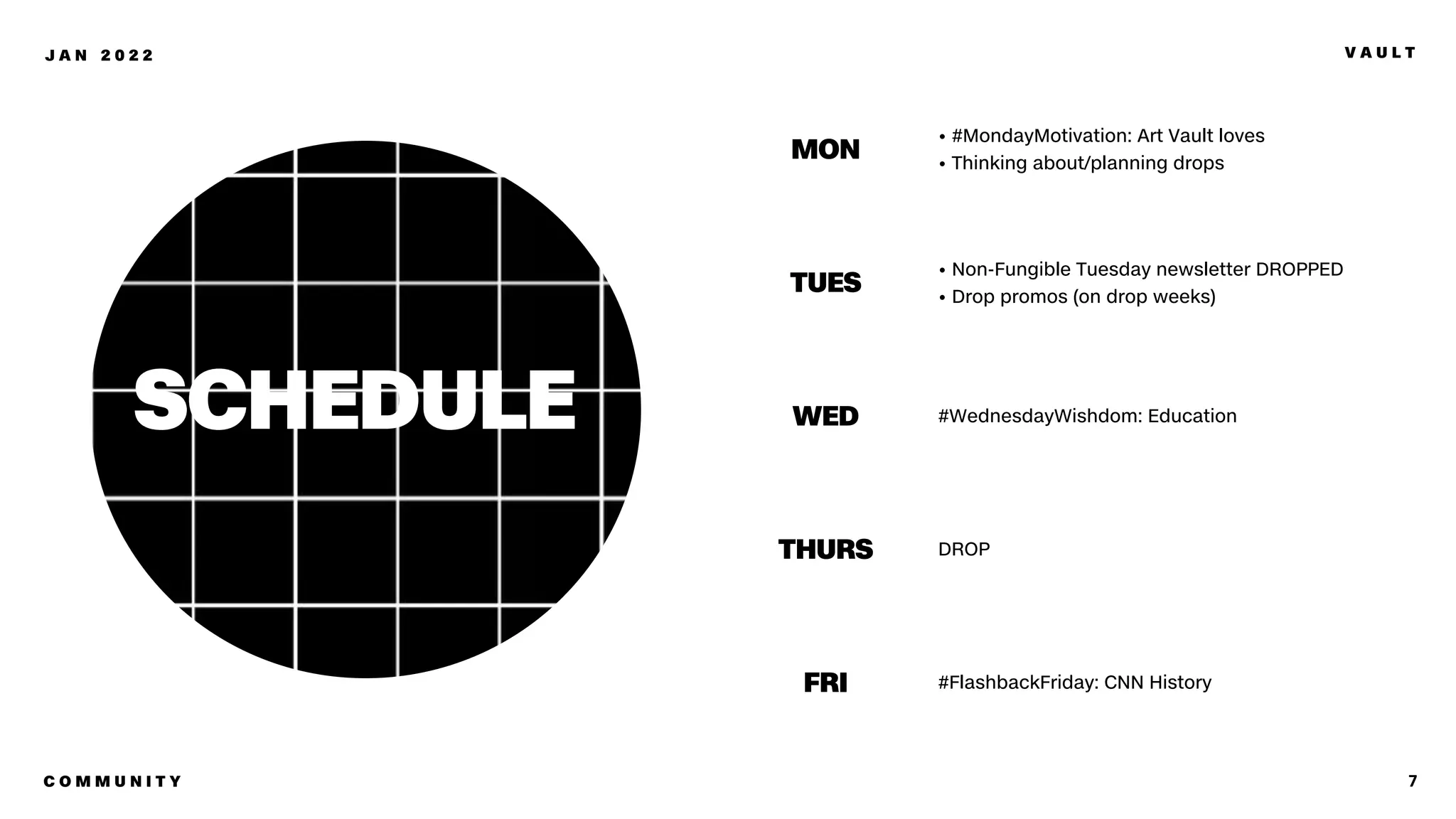 7
J A N 2 0 2 2 V A U L T
• #MondayMotivation: Art Vault loves
• Thinking about/planning drops
MON
• Non-Fungible Tuesday newsletter DROPPED
• Drop promos (on drop weeks)
TUES
#WednesdayWishdom: Education
WED
DROP
THURS
#FlashbackFriday: CNN History
FRI
SCHEDULE
C O M M U N I T Y
 