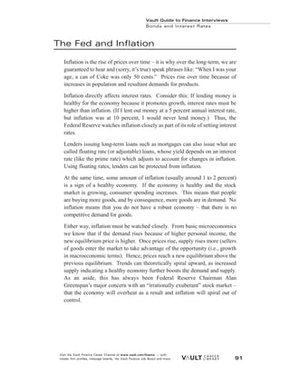 The Fed and Inflation
Inflation is the rise of prices over time – it is why over the long-term, we are
guaranteed to hear and (sorry, it’s true) speak phrases like: “When I was your
age, a can of Coke was only 50 cents.” Prices rise over time becasue of
increases in population and resultant demands for products.
Inflation directly affects interest rates. Consider this: If lending money is
healthy for the economy because it promotes growth, interest rates must be
higher than inflation. (If I lent out money at a 5 percent annual interest rate,
but inflation was at 10 percent, I would never lend money.) Thus, the
Federal Reserve watches inflation closely as part of its role of setting interest
rates.
Lenders issuing long-term loans such as mortgages can also issue what are
called floating rate (or adjustable) loans, whose yield depends on an interest
rate (like the prime rate) which adjusts to account for changes in inflation.
Using floating rates, lenders can be protected from inflation.
At the same time, some amount of inflation (usually around 1 to 2 percent)
is a sign of a healthy economy. If the economy is healthy and the stock
market is growing, consumer spending increases. This means that people
are buying more goods, and by consequence, more goods are in demand. No
inflation means that you do not have a robust economy – that there is no
competitive demand for goods.
Either way, inflation must be watched closely. From basic microeconomics
we know that if the demand rises because of higher personal income, the
new equilibrium price is higher. Once prices rise, supply rises more (sellers
of goods enter the market to take advantage of the opportunity (i.e., growth
in macroeconomic terms). Hence, prices reach a new equilibrium above the
previous equilibrium. Trends can theoretically spiral upward, as increased
supply indicating a healthy economy further boosts the demand and supply.
As an aside, this has always been Federal Reserve Chairman Alan
Greenspan’s major concern with an “irrationally exuberant” stock market –
that the economy will overheat as a result and inflation will spiral out of
control.
Vault Guide to Finance Interviews
Bonds and Interest Rates
Visit the Vault Finance Career Channel at www.vault.com/finance — with
insider firm profiles, message boards, the Vault Finance Job Board and more. 91
 
