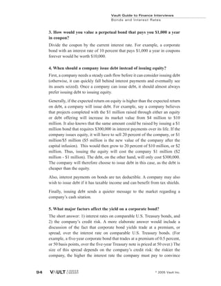 3. How would you value a perpetual bond that pays you $1,000 a year
in coupon?
Divide the coupon by the current interest rate. For example, a corporate
bond with an interest rate of 10 percent that pays $1,000 a year in coupons
forever would be worth $10,000.
4. When should a company issue debt instead of issuing equity?
First, a company needs a steady cash flow before it can consider issuing debt
(otherwise, it can quickly fall behind interest payments and eventually see
its assets seized). Once a company can issue debt, it should almost always
prefer issuing debt to issuing equity.
Generally, if the expected return on equity is higher than the expected return
on debt, a company will issue debt. For example, say a company believes
that projects completed with the $1 million raised through either an equity
or debt offering will increase its market value from $4 million to $10
million. It also knows that the same amount could be raised by issuing a $1
million bond that requires $300,000 in interest payments over its life. If the
company issues equity, it will have to sell 20 percent of the company, or $1
million/$5 million ($5 million is the new value of the company after the
capital infusion). This would then grow to 20 percent of $10 million, or $2
million. Thus, issuing the equity will cost the company $1 million ($2
million - $1 million). The debt, on the other hand, will only cost $300,000.
The company will therefore choose to issue debt in this case, as the debt is
cheaper than the equity.
Also, interest payments on bonds are tax deductible. A company may also
wish to issue debt if it has taxable income and can benefit from tax shields.
Finally, issuing debt sends a quieter message to the market regarding a
company’s cash sitation.
5. What major factors affect the yield on a corporate bond?
The short answer: 1) interest rates on comparable U.S. Treasury bonds, and
2) the company’s credit risk. A more elaborate answer would include a
discussion of the fact that corporate bond yields trade at a premium, or
spread, over the interest rate on comparable U.S. Treasury bonds. (For
example, a five-year corporate bond that trades at a premium of 0.5 percent,
or 50 basis points, over the five-year Treasury note is priced at 50 over.) The
size of this spread depends on the company’s credit risk: the riskier the
company, the higher the interest rate the company must pay to convince
Vault Guide to Finance Interviews
Bonds and Interest Rates
© 2005 Vault Inc.
94
 