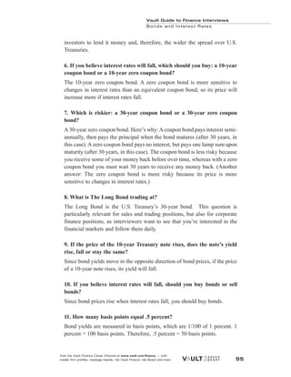 investors to lend it money and, therefore, the wider the spread over U.S.
Treasuries.
6. If you believe interest rates will fall, which should you buy: a 10-year
coupon bond or a 10-year zero coupon bond?
The 10-year zero coupon bond. A zero coupon bond is more sensitive to
changes in interest rates than an equivalent coupon bond, so its price will
increase more if interest rates fall.
7. Which is riskier: a 30-year coupon bond or a 30-year zero coupon
bond?
A 30-year zero coupon bond. Here’s why: A coupon bond pays interest semi-
annually, then pays the principal when the bond matures (after 30 years, in
this case). A zero coupon bond pays no interest, but pays one lump sum upon
maturity (after 30 years, in this case). The coupon bond is less risky because
you receive some of your money back before over time, whereas with a zero
coupon bond you must wait 30 years to receive any money back. (Another
answer: The zero coupon bond is more risky because its price is more
sensitive to changes in interest rates.)
8. What is The Long Bond trading at?
The Long Bond is the U.S. Treasury’s 30-year bond. This question is
particularly relevant for sales and trading positions, but also for corporate
finance positions, as interviewers want to see that you’re interested in the
financial markets and follow them daily.
9. If the price of the 10-year Treasury note rises, does the note’s yield
rise, fall or stay the same?
Since bond yields move in the opposite direction of bond prices, if the price
of a 10-year note rises, its yield will fall.
10. If you believe interest rates will fall, should you buy bonds or sell
bonds?
Since bond prices rise when interest rates fall, you should buy bonds.
11. How many basis points equal .5 percent?
Bond yields are measured in basis points, which are 1/100 of 1 percent. 1
percent = 100 basis points. Therefore, .5 percent = 50 basis points.
Vault Guide to Finance Interviews
Bonds and Interest Rates
Visit the Vault Finance Career Channel at www.vault.com/finance — with
insider firm profiles, message boards, the Vault Finance Job Board and more. 95
 