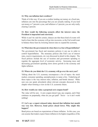 © 2005 Vault Inc.
96
Vault Guide to Finance Interviews
Bonds and Interest Rates
12. Why can inflation hurt creditors?
Think of it this way: If you are a creditor lending out money at a fixed rate,
inflation cuts into the percentage that you are actually making. If you lend
out money at 7 percent a year, and inflation is 5 percent, you are only really
clearing 2 percent.
13. How would the following scenario affect the interest rates: the
President is impeached and convicted.
While it can’t be said for certain, chances are that these kind of events will
lead to fears that the economy will go into recession, so the Fed would want
to balance those fears by lowering interest rates to expand the economy.
14. What does the government do when there is a fear of hyperinflation?
The government has fiscal and monetary policies it can use in order to
control hyperinflation. The monetary policies (the Fed’s use of interest
rates, reserve requirements, etc.) are discussed in detail in this chapter. The
fiscal policies include the use of taxation and government spending to
regulate the aggregate level of economic activity. Increasing taxes and
decreasing government spending slows down growth in the economy and
fights inflation.
15. Where do you think the U.S. economy will go over the next year?
Talking about the U.S. economy encompasses a lot of topics: the stock
market, consumer spending, unemployment, to name a few. Underlying all
these topics is the way interest rates, inflation, and bonds interact. Make
sure you can speak articulately about relevant concepts discussed in this
chapter when forming a view on the U.S. economic future.
16. How would you value a perpetual zero coupon bond?
The value will be zero. A zero coupon doesn’t pay any coupons, and if that
continues on perpetually, when do you get paid? Never – so it ain’t worth
nothing!
17. Let’s say a report released today showed that inflation last month
was very low. However, bond prices closed lower. Why might this
happen?
Bond prices are based on expectations of future inflation. In this case, you
can assume that traders expect future inflation to be higher (regardless of the
 