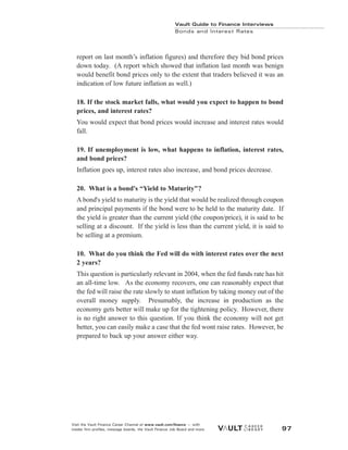 report on last month’s inflation figures) and therefore they bid bond prices
down today. (A report which showed that inflation last month was benign
would benefit bond prices only to the extent that traders believed it was an
indication of low future inflation as well.)
18. If the stock market falls, what would you expect to happen to bond
prices, and interest rates?
You would expect that bond prices would increase and interest rates would
fall.
19. If unemployment is low, what happens to inflation, interest rates,
and bond prices?
Inflation goes up, interest rates also increase, and bond prices decrease.
20. What is a bond's “Yield to Maturity"?
A bond's yield to maturity is the yield that would be realized through coupon
and principal payments if the bond were to be held to the maturity date. If
the yield is greater than the current yield (the coupon/price), it is said to be
selling at a discount. If the yield is less than the current yield, it is said to
be selling at a premium.
10. What do you think the Fed will do with interest rates over the next
2 years?
This question is particularly relevant in 2004, when the fed funds rate has hit
an all-time low. As the economy recovers, one can reasonably expect that
the fed will raise the rate slowly to stunt inflation by taking money out of the
overall money supply. Presumably, the increase in production as the
economy gets better will make up for the tightening policy. However, there
is no right answer to this question. If you think the economy will not get
better, you can easily make a case that the fed wont raise rates. However, be
prepared to back up your answer either way.
Vault Guide to Finance Interviews
Bonds and Interest Rates
Visit the Vault Finance Career Channel at www.vault.com/finance — with
insider firm profiles, message boards, the Vault Finance Job Board and more. 97
 
