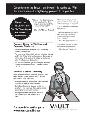 Competition on the Street – and beyond – is heating up. With
the finance job market tightening, you need to be your best.
For more information go to
www.vault.com/finance
“Thank you, thank you, thank
you! I would have never come up
with these changes on my own!”
– W.B., Associate, Investment
Banking, NY
“Having an experienced pair of
eyes looking at the resume
made more of a difference
than I thought.”
– R.T., Managing Director, SF
“I found the coaching so helpful
I made three appointments!”
– S.B., Financial Planner, NY
Finance Resume Writing and
Resume Reviews
• Have your resume reviewed by a practicing
finance professional.
• For resume writing, start with an e-mailed history
and 1- to 2-hour phone discussion. Our experts
will write a first draft, and deliver a final draft
after feedback and discussion.
• For resume reviews, get an in-depth, detailed
critique and rewrite within TWO BUSINESS
DAYS.
Finance Career Coaching
Have a pressing finance career situation you
need Vault’s expert advice with? We’ve
got experts who can help.
• Trying to get into investment banking from
business school or other careers?
• Switching from one finance sector to
another – for example, from commercial
banking to investment banking?
• Trying to figure out the cultural fit of
the finance firm you should work
for?
“We got the best revamp
from Vault.com. Our
expert pronounced the
resume ‘perfect.’”
Named the
“Top Choice” by
The Wall Street Journal
for resume
makeovers
The Wall Street Journal
 
