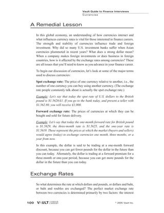 A Remedial Lesson
In this global economy, an understanding of how currencies interact and
what influences currency rates is vital for those interested in finance careers.
The strength and stability of currencies influence trade and foreign
investment. Why did so many U.S. investment banks suffer when Asian
currencies plummeted in recent years? What does a strong dollar mean?
When a company makes foreign investments or does business in foreign
countries, how is it affected by the exchange rates among currencies? These
are all issues that you’ll need to know as you advance in your finance career.
To begin our discussion of currencies, let’s look at some of the major terms
used to discuss currencies:
Spot exchange rate: The price of one currency relative to another, i.e., the
number of one currency you can buy using another currency. (The exchange
rate people commonly talk about is actually the spot exchange rate.)
Example: Let’s say that today the spot rate of U.S. dollars to the British
pound is $1.5628/£1. If you go to the bank today, and present a teller with
$1,562.80, you will receive £1,000.
Forward exchange rate: The prices of currencies at which they can be
bought and sold for future delivery.
Example: Let’s say that today the one-month forward rate for British pound
is $1.5629, the three-month rate is $1.5625, and the one-year rate is
$1.5619. These represent the prices at which the market (buyers and sellers)
would agree (today) to exchange currencies one month, three months, or a
year from now.
In this example, the dollar is said to be trading at a one-month forward
discount, because you can get fewer pounds for the dollar in the future than
you can today. Alternately, the dollar is trading at a forward premium for a
three-month or one-year period, because you can get more pounds for the
dollar in the future than you can today.
Exchange Rates
So what determines the rate at which dollars and pounds, or dollars and baht,
or baht and roubles are exchanged? The perfect market exchange rate
between two currencies is determined primarily by two factors: the interest
Vault Guide to Finance Interviews
Currencies
© 2005 Vault Inc.
100
 