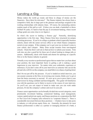 Landing a Gig
Money makes the world go round, and those in charge of money are the
financiers. Have thirst for relevance? The finance industry has always been a
competitive field, due in large part to the glamour and prestige assigned to the
working relationships with industry titans. Of course, the outstanding salaries
explain much of the pull as well. (Unless you can dunk a basketball or throw
football 50 yards, it’s hard to beat the pay in investment banking, where recent
college grads can come close to six figures.)
So what’s the secret to landing a finance gig? Naturally, identifying
opportunities is the first step. Many finance firms have structured on-campus
recruiting processes. If you’re in college or graduate school (especially business
school), check with the career services office to see which finance companies
recruit at your campus. If the company you’ve got your eye on doesn’t come to
your school, don’t despair. Many firms accept resumes from non-targeted
schools. Check the firm’s web site to find out how to submit your resume. Firm
web sites are also a good bet for those out of school looking to change jobs or
careers. Additionally, check with friends and alumni for openings at a specific
firm or in the finance industry in general.
Virtually every recruiter or professional agrees that no matter how you hear about
your position, the most important factor in getting a job is making a good
impression in your interview. No matter what your credentials, experience or
references, if you don’t come off in your interviews as someone who can do the
job and who will fit in at the company, you stand little to no chance of getting hired.
Don’t be too put off by the pressure. If you’ve landed an initial interview, you
can assume someone at the firm, in reviewing your resume, thinks you’ve got at
least the basics necessary to succeed. It’s now up to you to prove that to your
interviewers by being confident and knowledgeable. This guide will familiarize
you with the questions you’re likely to receive in the course of your interview.
As you’ll see, you can expect to tested to make sure you can work under
pressure, fit into the company’s culture and excel in your job.
Finance career opportunities can be broadly divided into several categories, most
prominently investment banking, commercial banking, asset management,
venture capital and private equity, and finance positions at a corporation like Dell
or The Coca-Cola Company (also referred to as “corporate finance”). There is
considerable movement between these positions — I-bankers leave to take posts
in industry, or with private equity firms, etc. Generally, the pinnacle for most
finance professionals is either as a partner or managing director of a bank, a
Vault Guide to Finance Interviews
Introduction
© 2005 Vault Inc.
2
 