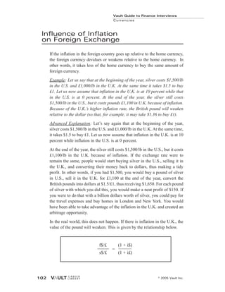 Influence of Inflation
on Foreign Exchange
If the inflation in the foreign country goes up relative to the home currency,
the foreign currency devalues or weakens relative to the home currency. In
other words, it takes less of the home currency to buy the same amount of
foreign currency.
Example: Let us say that at the beginning of the year, silver costs $1,500/lb
in the U.S. and £1,000/lb in the U.K. At the same time it takes $1.5 to buy
£1. Let us now assume that inflation in the U.K. is at 10 percent while that
in the U.S. is at 0 percent. At the end of the year, the silver still costs
$1,500/lb in the U.S., but it costs pounds £1,100 in U.K. because of inflation.
Because of the U.K.’s higher inflation rate, the British pound will weaken
relative to the dollar (so that, for example, it may take $1.36 to buy £1).
Advanced Explanation: Let’s say again that at the beginning of the year,
silver costs $1,500/lb in the U.S. and £1,000/lb in the U.K. At the same time,
it takes $1.5 to buy £1. Let us now assume that inflation in the U.K. is at 10
percent while inflation in the U.S. is at 0 percent.
At the end of the year, the silver still costs $1,500/lb in the U.S., but it costs
£1,100/lb in the U.K. because of inflation. If the exchange rate were to
remain the same, people would start buying silver in the U.S., selling it in
the U.K., and converting their money back to dollars, thus making a tidy
profit. In other words, if you had $1,500, you would buy a pound of silver
in U.S., sell it in the U.K. for £1,100 at the end of the year, convert the
British pounds into dollars at $1.5/£1, thus receiving $1,650. For each pound
of silver with which you did this, you would make a neat profit of $150. If
you were to do that with a billion dollars worth of silver, you could pay for
the travel expenses and buy homes in London and New York. You would
have been able to take advantage of the inflation in the U.K. and created an
arbitrage opportunity.
In the real world, this does not happen. If there is inflation in the U.K., the
value of the pound will weaken. This is given by the relationship below.
Vault Guide to Finance Interviews
Currencies
© 2005 Vault Inc.
102
f$/£ (1 + i$)
s$/£ (1 + i£)
=
 