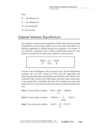 Here:
i$ = the inflation in $
i£ = the inflation in £
f$ = the forward rate
s$ = the spot rate
Capital Market Equilibrium
The principle of capital market equilibrium (CME) states that there should
be equilibrium in the currency markets all over the world so that there is no
arbitrage opportunity in shifting between two currencies. For example, if
you could buy 1 pound for every 1.5 dollars, and 60 Indian rupees for every
pound, you should only be able to buy a dollar for every 40 rupees.
Consider what would happen if this was not the case. Say the dollar/pound
exchange rate was $2/£1 instead of $1.5/£1, but the rupee/dollar and
Rupee/pound relationships remained the same (1$/40 Rs and £1/60 Rs)? You
could take $100, convert it into 4,000 rupees, take those rupees and convert
it into pounds 66.67, and finally, take those 66.67 pounds and convert that
back into $133.3. You could sit at home and churn out millions of dollars this
way!
Step 1: Convert dollars to rupees $100 x Rs40 = 4,000 Rs
$1
Step 2: Convert rupees to pounds 4,000 Rs x £1 = £66.67
60 Rs
Step 3: Convert pounds to dollars £66.67 x $2 = $133.33
£1
Vault Guide to Finance Interviews
Currencies
Visit the Vault Finance Career Channel at www.vault.com/finance — with
insider firm profiles, message boards, the Vault Finance Job Board and more. 103
Rs60 x £1 = Rs40
£1 $1.5 $1
 