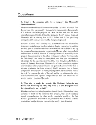 Questions
1. What is the currency risk for a company like Microsoft?
What about Ford?
Microsoft and Ford have different currency risks. Let’s take Microsoft first.
Its currency risks are created by its sales in foreign countries. For example,
if it markets a software program for 100 RMB in China, and the dollar
strengthens against the RMB (and the company doesn’t change its price),
Microsoft will be making less in U.S. dollars than it had previously
anticipated. (Of course, it can react by changing its prices.)
Now let’s examine Ford’s currency risks. Like Microsoft, Ford is vulnerable
to currency risks because it sells products in foreign currencies. In addition,
the auto giant is vulnerable because it manufactures cars overseas. Let’s say
the company has manufacturing operations in Mexico, where cars are built,
and later sold in the U.S. The cost of those operations will be sensitive to the
price of the peso relative to the dollar. If the peso weakens, Ford can make
its cars cheaper, sell them for lower prices, and thus gain a competitive
advantage. But the opposite is also true. If the peso strengthens, Ford’s labor
costs will shoot up. In contrast, Microsoft doesn’t have manufacturing costs
overseas (most of its production costs are spent in Redmond rather than at
cheaper production facilities overseas). Ford’s currency risk is further
complicated because some of its major competitors are in countries outside
the U.S. For example, the price of the mark and the yen influences the prices
at which German and Japanese competitors sell their cars. Thus Ford has
greater currency risk than Microsoft.
2. When the currencies in countries like Thailand, Indonesia, and
Russia fell drastically in 1998, why were U.S. and European-based
investment banks hurt so badly?
I-banks were hurt on trading losses in Asia and Russia. If banks held either
currency or bonds in the currencies that dropped, these assets suddenly
turned non-performing, in other words, essentially worthless. (In fact,
Russia’s government defaulted on its government-backed bonds, so firms
weren’t just hurt by dropping currencies but also by loan defaults.)
Vault Guide to Finance Interviews
Currencies
© 2005 Vault Inc.
106
 