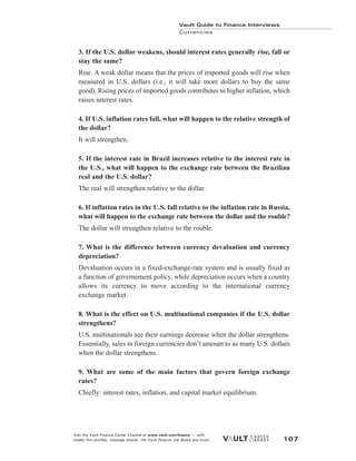 3. If the U.S. dollar weakens, should interest rates generally rise, fall or
stay the same?
Rise. A weak dollar means that the prices of imported goods will rise when
measured in U.S. dollars (i.e., it will take more dollars to buy the same
good). Rising prices of imported goods contributes to higher inflation, which
raises interest rates.
4. If U.S. inflation rates fall, what will happen to the relative strength of
the dollar?
It will strengthen.
5. If the interest rate in Brazil increases relative to the interest rate in
the U.S., what will happen to the exchange rate between the Brazilian
real and the U.S. dollar?
The real will strengthen relative to the dollar.
6. If inflation rates in the U.S. fall relative to the inflation rate in Russia,
what will happen to the exchange rate between the dollar and the rouble?
The dollar will strengthen relative to the rouble.
7. What is the difference between currency devaluation and currency
depreciation?
Devaluation occurs in a fixed-exchange-rate system and is usually fixed as
a function of governement policy, while depreciation occurs when a country
allows its currency to move according to the international currency
exchange market.
8. What is the effect on U.S. multinational companies if the U.S. dollar
strengthens?
U.S. multinationals see their earnings decrease when the dollar strengthens.
Essentially, sales in foreign currencies don’t amount to as many U.S. dollars
when the dollar strengthens.
9. What are some of the main factors that govern foreign exchange
rates?
Chiefly: interest rates, inflation, and capital market equilibrium.
Vault Guide to Finance Interviews
Currencies
Visit the Vault Finance Career Channel at www.vault.com/finance — with
insider firm profiles, message boards, the Vault Finance Job Board and more. 107
 