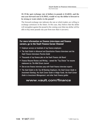 10. If the spot exchange rate of dollars to pounds is $1.60/£1, and the
one-year forward rate is $1.50/£1, would we say the dollar is forecast to
be strong or weak relative to the pound?
The forward exchange rate indicates the rate at which traders are willing to
exchange currencies in the future. In this case, they believe that the dollar
will strengthen against the pound in the coming year (that one dollar will be
able to buy more pounds one year from now than it can now).
Vault Guide to Finance Interviews
Currencies
© 2005 Vault Inc.
108
For more information on finance interviews and finance
careers, go to the Vault Finance Career Channel
• Employer surveys on hundreds of top finance employers
• The Vault Guide to Advanced and Quantitative Finance Interviews and the
Vault Finance Interviews Practice Guide
• Thousands of top finance jobs on the Vault Finance Job Board
• Finance Resume Review and Writing – named the “Top Choice” for resume
makeovers by The Wall Street Journal
• One-on-one finance interview prep with Vault finance interview experts
• The Vault Guide to the Top 50 Banking Employers, the Vault Career Guide to
Investment Banking, the Vault Career Guide to Hedge Funds, the Vault Career
Guide to Investment Management, and other Vault finance guides
www.vault.com/finance
 