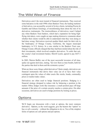 The Wild West of Finance
Derivatives aren’t the most trusted of financial instruments. They received
some bad press in the mid-1990s when Bankers Trust, the leading marketer
of derivatives, was accused by several of its key clients, including Procter &
Gamble and Gibson Greetings, of misinforming them about the risk of its
derivatives instruments. The trustworthiness of derivatives wasn’t helped
any when Bankers Trust bankers, which had a reputation for being high-
flying risk-takers, were caught on tape making dismissive comments about
whether their clients would be able to understand what they were doing or
had done wrong. Derivatives received another black mark for their role in
the bankruptcy of Orange County, California, the largest municipal
bankruptcy in U.S. history. In a case similar to the Bankers Trust case,
Orange County officials charged that they had been misled about the risk of
their investments, which involved complex derivatives. To settle that suit,
the county’s lead investment banker, Merrill Lynch, agreed to pay $437.1
million.
In 2003, Warren Buffet, one of the most successful investors of all time,
spoke out against derivates, stating, “[I] view them as time bombs, both for
the parties that deal in them and the economic system.”
What are these scary things called derivatives? Quite simply, derivatives are
financial instruments that derive their value out of or have their value
contingent upon the values of other assets like stocks, bonds, commodity
prices or market index values.
Derivatives are often used to hedge financial positions. Hedging is a
financial strategy designed to reduce risk by balancing a position in the
market. Often, hedges work like insurance: a small position pays off large
amounts if the price of a certain security reaches a certain price. On other
occasions, derivatives are used to hedge positions by locking in prices.
Options
We’ll begin our discussion with a look at options, the most common
derivative. Options, as the word suggests, give the bearers the “option” to
buy or sell a security – without the obligation to do so. Two of the simplest
forms of options are call options and put options.
Vault Guide to Finance Interviews
Options and Derivatives
© 2005 Vault Inc.
110
 