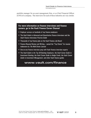 portfolio manager for an asset management firm, or as Chief Financial Officer
(CFO) of a company. The interviews for each of these industries are very similar.
Vault Guide to Finance Interviews
Introduction
Visit the Vault Finance Career Channel at www.vault.com/finance — with
insider firm profiles, message boards, the Vault Finance Job Board and more. 3
For more information on finance interviews and finance
careers, go to the Vault Finance Career Channel
• Employer surveys on hundreds of top finance employers
• The Vault Guide to Advanced and Quantitative Finance Interviews and the
Vault Finance Interviews Practice Guide
• Thousands of top finance jobs on the Vault Finance Job Board
• Finance Resume Review and Writing – named the “Top Choice” for resume
makeovers by The Wall Street Journal
• One-on-one finance interview prep with Vault finance interview experts
• The Vault Guide to the Top 50 Banking Employers, the Vault Career Guide to
Investment Banking, the Vault Career Guide to Hedge Funds, the Vault Career
Guide to Investment Management, and other Vault finance guides
www.vault.com/finance
 
