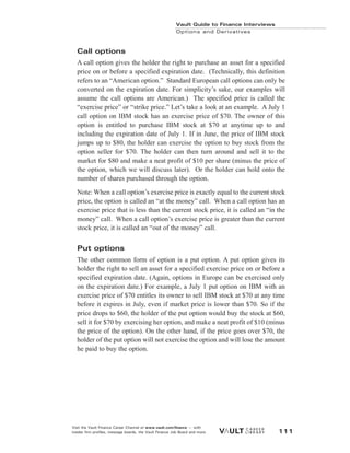 Call options
A call option gives the holder the right to purchase an asset for a specified
price on or before a specified expiration date. (Technically, this definition
refers to an “American option.” Standard European call options can only be
converted on the expiration date. For simplicity’s sake, our examples will
assume the call options are American.) The specified price is called the
“exercise price” or “strike price.” Let’s take a look at an example. A July 1
call option on IBM stock has an exercise price of $70. The owner of this
option is entitled to purchase IBM stock at $70 at anytime up to and
including the expiration date of July 1. If in June, the price of IBM stock
jumps up to $80, the holder can exercise the option to buy stock from the
option seller for $70. The holder can then turn around and sell it to the
market for $80 and make a neat profit of $10 per share (minus the price of
the option, which we will discuss later). Or the holder can hold onto the
number of shares purchased through the option.
Note: When a call option’s exercise price is exactly equal to the current stock
price, the option is called an “at the money” call. When a call option has an
exercise price that is less than the current stock price, it is called an “in the
money” call. When a call option’s exercise price is greater than the current
stock price, it is called an “out of the money” call.
Put options
The other common form of option is a put option. A put option gives its
holder the right to sell an asset for a specified exercise price on or before a
specified expiration date. (Again, options in Europe can be exercised only
on the expiration date.) For example, a July 1 put option on IBM with an
exercise price of $70 entitles its owner to sell IBM stock at $70 at any time
before it expires in July, even if market price is lower than $70. So if the
price drops to $60, the holder of the put option would buy the stock at $60,
sell it for $70 by exercising her option, and make a neat profit of $10 (minus
the price of the option). On the other hand, if the price goes over $70, the
holder of the put option will not exercise the option and will lose the amount
he paid to buy the option.
Vault Guide to Finance Interviews
Options and Derivatives
Visit the Vault Finance Career Channel at www.vault.com/finance — with
insider firm profiles, message boards, the Vault Finance Job Board and more. 111
 