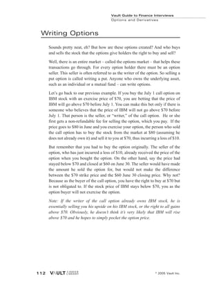 Writing Options
Sounds pretty neat, eh? But how are these options created? And who buys
and sells the stock that the options give holders the right to buy and sell?
Well, there is an entire market – called the options market – that helps these
transactions go through. For every option holder there must be an option
seller. This seller is often referred to as the writer of the option. So selling a
put option is called writing a put. Anyone who owns the underlying asset,
such as an individual or a mutual fund – can write options.
Let’s go back to our previous example. If you buy the July 1 call option on
IBM stock with an exercise price of $70, you are betting that the price of
IBM will go above $70 before July 1. You can make this bet only if there is
someone who believes that the price of IBM will not go above $70 before
July 1. That person is the seller, or “writer,” of the call option. He or she
first gets a non-refundable fee for selling the option, which you pay. If the
price goes to $80 in June and you exercise your option, the person who sold
the call option has to buy the stock from the market at $80 (assuming he
does not already own it) and sell it to you at $70, thus incurring a loss of $10.
But remember that you had to buy the option originally. The seller of the
option, who has just incurred a loss of $10, already received the price of the
option when you bought the option. On the other hand, say the price had
stayed below $70 and closed at $60 on June 30. The seller would have made
the amount he sold the option for, but would not make the difference
between the $70 strike price and the $60 June 30 closing price. Why not?
Because as the buyer of the call option, you have the right to buy at $70 but
is not obligated to. If the stock price of IBM stays below $70, you as the
option buyer will not exercise the option.
Note: If the writer of the call option already owns IBM stock, he is
essentially selling you his upside on his IBM stock, or the right to all gains
above $70. Obviously, he doesn’t think it’s very likely that IBM will rise
above $70 and he hopes to simply pocket the option price.
Vault Guide to Finance Interviews
Options and Derivatives
© 2005 Vault Inc.
112
 