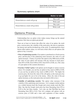 Summary options chart
Options Pricing
Understanding how an option writer makes money brings up the natural
question: How does an option get priced?
There are at least six factors that affect the value of an option: the stock
price, exercise price, the volatility of the stock price, the time to expiration,
the interest rate and the dividend rate of the stock. To understand how these
factors affect option values, we will look at their effect on call options (the
option to buy a security).
• Price of underlying security: If an option is purchased at a fixed exercise
price, and the price of the underlying stock increases, the value of a call
option increases. Clearly, if you have the option to buy IBM stock at $100,
the value of your option will increase with any increase in stock price:
from $95 to $100, from $100 to $105, from $105 to $106, etc. (The value
of a put option in this scenario decreases.)
• Exercise (“strike”) price: Call options can be bought at various exercise
prices. For example, you can buy an option to buy stock in IBM at $100,
or you can buy an option to buy stock in IBM at $110. The higher the
exercise price, the lower the value of the call option, as the stock price has
to go up higher for you to be in the money. (Here, the value of the put
option increases, as the stock price does not need to fall as low.)
• Volatility of underlying security: The option value increases if the
volatility of the underlying stock increases. Let’s compare similar options
on a volatile Internet stock like Google and a more steady stock like Wal-
Mart. Say that the Google stock price has been fluctuating from $70 to
$130 in the last three months. Let’s also say that Wal-Mart has been
fluctuating from $90 to $110. Now let’s compare call options with an
exercise price of $100 and a time until expiration of three months.
Vault Guide to Finance Interviews
Options and Derivatives
Visit the Vault Finance Career Channel at www.vault.com/finance — with
insider firm profiles, message boards, the Vault Finance Job Board and more. 113
Person believes a stock will go up
Buy a call
Action to take
Write a put
Person believes a stock will go down
Buy a put
Write a call
 