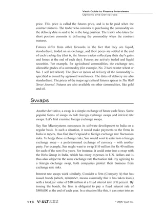 price. This price is called the futures price, and is to be paid when the
contract matures. The trader who commits to purchasing the commodity on
the delivery date is said to be in the long position. The trader who takes the
short position commits to delivering the commodity when the contract
matures.
Futures differ from other forwards in the fact that they are liquid,
standardized, traded on an exchange, and their prices are settled at the end
of each trading day (that is, the futures traders collect/pay their day’s gains
and losses at the end of each day). Futures are actively traded and liquid
securities. For example, for agricultural commodities, the exchange sets
allowable grades of a commodity (for example, No. 2 hard winter wheat or
No. 1 soft red wheat). The place or means of delivery of the commodity is
specified as issued by approved warehouses. The dates of delivery are also
standardized. The prices of the major agricultural futures appear in The Wall
Street Journal. Futures are also available on other commodities, like gold
and oil.
Swaps
Another derivative, a swap, is a simple exchange of future cash flows. Some
popular forms of swaps include foreign exchange swaps and interest rate
swaps. Let’s first examine foreign exchange swaps.
Say Sun Microsystems outsources its software development to India on a
regular basis. In such a situation, it would make payments to the firms in
India in rupees, thus find itself exposed to foreign exchange rate fluctuation
risks. To hedge these exchange risks, Sun would want to enter into a foreign
exchange swap – a predetermined exchange of currency – with another
party. For example, Sun might want to swap $1.0 million for Rs 40 million
for each of the next five years. For instance, it could enter into a swap with
the Birla Group in India, which has many expenses in U.S. dollars and is
thus also subject to the same exchange rate fluctuation risk. By agreeing to
a foreign exchange swap, both companies protect their business from
exchange rate risks.
Interest rate swaps work similarly. Consider a firm (Company A) that has
issued bonds (which, remember, means essentially that it has taken loans)
with a total par value of $10 million at a fixed interest rate of 8 percent. By
issuing the bonds, the firm is obligated to pay a fixed interest rate of
$800,000 at the end of each year. In a situation like this, it can enter into an
Vault Guide to Finance Interviews
Options and Derivatives
© 2005 Vault Inc.
116
 