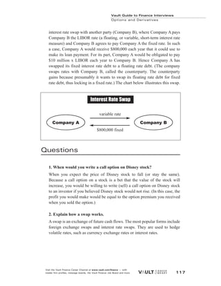 interest rate swap with another party (Company B), where Company A pays
Company B the LIBOR rate (a floating, or variable, short-term interest rate
measure) and Company B agrees to pay Company A the fixed rate. In such
a case, Company A would receive $800,000 each year that it could use to
make its loan payment. For its part, Company A would be obligated to pay
$10 million x LIBOR each year to Company B. Hence Company A has
swapped its fixed interest rate debt to a floating rate debt. (The company
swaps rates with Company B, called the counterparty. The counterparty
gains because presumably it wants to swap its floating rate debt for fixed
rate debt, thus locking in a fixed rate.) The chart below illustrates this swap.
Questions
1. When would you write a call option on Disney stock?
When you expect the price of Disney stock to fall (or stay the same).
Because a call option on a stock is a bet that the value of the stock will
increase, you would be willing to write (sell) a call option on Disney stock
to an investor if you believed Disney stock would not rise. (In this case, the
profit you would make would be equal to the option premium you received
when you sold the option.)
2. Explain how a swap works.
A swap is an exchange of future cash flows. The most popular forms include
foreign exchange swaps and interest rate swaps. They are used to hedge
volatile rates, such as currency exchange rates or interest rates.
Vault Guide to Finance Interviews
Options and Derivatives
Visit the Vault Finance Career Channel at www.vault.com/finance — with
insider firm profiles, message boards, the Vault Finance Job Board and more. 117
Company A
variable rate
$800,000 fixed
Company B
Interest Rate Swap
 