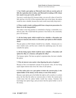 Vault Guide to Finance Interviews
Options and Derivatives
© 2005 Vault Inc.
118
3. Say I hold a put option on Microsoft stock with an exercise price of
$60, the expiration date is today, and Microsoft is trading at $50. About
how much is my put worth, and why?
Your put is worth about $10, because today, you can sell a share of stock for
$60, and buy it for $50. (If the expiration date were in the future, the option
would be more valuable, because the stock could conceivably drop more.)
4. When would a trader seeking profit from a long-term possession of a
future be in the long position?
The trader in the long position is committed to buying a commodity on a
delivery date. She would hold this position if she believes the commodity
price will increase.
5. All else being equal, which would be less valuable: a December put
option on Amazon.com stock or a December put option on Bell Atlantic
stock?
The put option on Bell Atlantic should be less valuable. Amazon.com is a
more volatile stock, and the more volatile the underlying asset, the more
valuable the option.
6. All else being equal, which would be more valuable: a December call
option for eBay or a January call option for eBay?
The January option: The later an option’s expiration date, the more valuable
the option.
7. Why do interest rates matter when figuring the price of options?
Because of the ever-important concept of net present value, all else being
equal, higher interest rates lower the value of call options.
8. If the strike price on a put option is below the current price, is the
option holder at the money, in the money or out of the money?
Because a put option gives the holder the right to sell a security at a certain
price, the fact that the strike (or exercise) price is below the current price
would mean that the option holder would lose money. Translate that
knowledge into option lingo, and you know that the option holder is out of
the money.
 