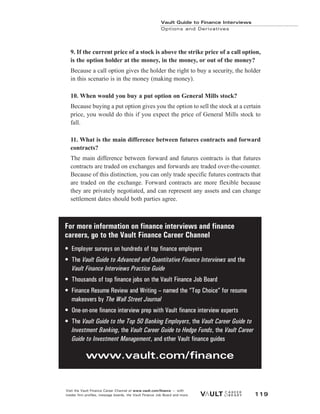 Vault Guide to Finance Interviews
Options and Derivatives
Visit the Vault Finance Career Channel at www.vault.com/finance — with
insider firm profiles, message boards, the Vault Finance Job Board and more. 119
9. If the current price of a stock is above the strike price of a call option,
is the option holder at the money, in the money, or out of the money?
Because a call option gives the holder the right to buy a security, the holder
in this scenario is in the money (making money).
10. When would you buy a put option on General Mills stock?
Because buying a put option gives you the option to sell the stock at a certain
price, you would do this if you expect the price of General Mills stock to
fall.
11. What is the main difference between futures contracts and forward
contracts?
The main difference between forward and futures contracts is that futures
contracts are traded on exchanges and forwards are traded over-the-counter.
Because of this distinction, you can only trade specific futures contracts that
are traded on the exchange. Forward contracts are more flexible because
they are privately negotiated, and can represent any assets and can change
settlement dates should both parties agree.
For more information on finance interviews and finance
careers, go to the Vault Finance Career Channel
• Employer surveys on hundreds of top finance employers
• The Vault Guide to Advanced and Quantitative Finance Interviews and the
Vault Finance Interviews Practice Guide
• Thousands of top finance jobs on the Vault Finance Job Board
• Finance Resume Review and Writing – named the “Top Choice” for resume
makeovers by The Wall Street Journal
• One-on-one finance interview prep with Vault finance interview experts
• The Vault Guide to the Top 50 Banking Employers, the Vault Career Guide to
Investment Banking, the Vault Career Guide to Hedge Funds, the Vault Career
Guide to Investment Management, and other Vault finance guides
www.vault.com/finance
 