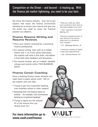 Competition on the Street – and beyond – is heating up. With
the finance job market tightening, you need to be your best.
For more information go to
www.vault.com/finance
“Thank you, thank you, thank
you! I would have never come up
with these changes on my own!”
– W.B., Associate, Investment
Banking, NY
“Having an experienced pair of
eyes looking at the resume
made more of a difference
than I thought.”
– R.T., Managing Director, SF
“I found the coaching so helpful
I made three appointments!”
– S.B., Financial Planner, NY
We know the finance industry. And we’ve got
experts that know the finance environment
standing by to review your resume and give you
the boost you need to snare the financial
position you deserve.
Finance Resume Writing and
Resume Reviews
• Have your resume reviewed by a practicing
finance professional.
• For resume writing, start with an e-mailed
history and 1- to 2-hour phone discussion.
Our experts will write a first draft, and deliver
a final draft after feedback and discussion.
• For resume reviews, get an in-depth, detailed
critique and rewrite within TWO BUSINESS
DAYS.
Finance Career Coaching
Have a pressing finance career situation you
need Vault’s expert advice with? We’ve
got experts who can help.
• Trying to get into investment banking
from business school or other careers?
• Switching from one finance sector to
another – for example, from commercial
banking to investment banking?
• Trying to figure out the cultural
fit of the finance firm you
should work for?
 