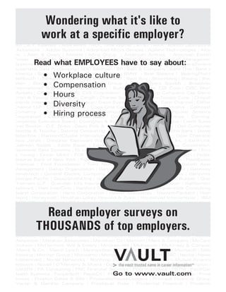 3M | A.T. Kearney | ABN Amro | AOL Time Warner | AT&T | AXA | Abbott Laboratorie
Accenture | Adobe Systems | Advanced Micro Devices | Agilent Technologies | Alco
nc. | Allen & Overy | Allstate | Altria Group | American Airlines | American Electri
Power | American Express | American International Group | American Managemen
Systems | Apple Computer | Applied Materials | Apria Healthcare Group | AstraZeneca
Automatic Data Processing | BDO Seidman | BP | Bain & Company | Bank One | Bank o
America | Bank of New York | Baxter | Bayer | BMW | Bear Stearns | BearingPoint
BellSouth | Berkshire Hathaway | Bertelsmann | Best Buy | Bloomberg | Boeing | Boo
Allen | Borders | Boston Consulting Group | Bristol-Myers Squibb | Broadview
nternational| Brown Brothers Harriman | Buck Consultants| CDI Corp.| CIBC Worl
Markets | CIGNA | CSX Corp| CVS Corporation | Campbell Soup Company| Cap Gemin
Ernst & Young| Capital One | Cargill| | Charles Schwab | ChevronTexaco Corp. | Chiquit
Brands International | Chubb Group | Cisco Systems | Citigroup | Clear Channel | Cliffor
Chance LLP | Clorox Company | Coca-Cola Company | Colgate-Palmolive | Comcast
Comerica | Commerce BanCorp | Computer Associates | Computer Science
Corporation | ConAgra | Conde Nast | Conseco | Continental Airlines | Corning
Corporate Executive Board | Covington & Burling | Cox Communications | Credit Suiss
First Boston | D.E. Shaw | Davis Polk & Wardwell | Dean & Company | Dell Computer
Deloitte & Touche | Deloitte Consulting | Delphi Corporation | Deutsche Bank | Dewe
Ballantine | DiamondCluster International | Digitas | Dimension Data | Dow Chemical
Dow Jones | Dresdner Kleinwort Wasserstein | Duracell | Dynegy Inc. | EarthLink
Eastman Kodak | Eddie Bauer | Edgar, Dunn & Company | El Paso Corporation
Electronic Data Systems | Eli Lilly | Entergy Corporation | Enterprise Rent-A-Car | Erns
& Young | Exxon Mobil | FCB Worldwide | Fannie Mae | FedEx Corporation | Federa
Reserve Bank of New York | Fidelity Investments | First Data Corporation | FleetBosto
Financial | Ford Foundation | Ford Motor Company | GE Capital | Gabelli Asse
Management | Gallup Organization | Gannett Company | Gap Inc | Gartner | Gateway
Genentech | General Electric Company | General Mills | General Motors | Genzyme
Georgia-Pacific | GlaxoSmithKline | Goldman Sachs | Goodyear Tire & Rubber | Gran
Thornton LLP | Guardian Life Insurance | HCA | HSBC | Hale and Dorr | Halliburton
Hallmark | Hart InterCivic | Hartford Financial Services Group | Haverstick Consulting
Hearst Corporation | Hertz Corporation | Hewitt Associates | Hewlett-Packard | Hom
Depot | Honeywell | Houlihan Lokey Howard & Zukin | Household International | IBM
KON Office Solutions | ITT Industries | Ingram Industries | Integral | Intel | Internationa
Paper Company | Interpublic Group of Companies | Intuit | Irwin Financial | J. Walte
Thompson | J.C. Penney | J.P. Morgan Chase | Janney Montgomery Scott | Janu
Capital | John Hancock Financial | Johnson & Johnson | Johnson Controls | KLA-Tenco
Corporation | Kaiser Foundation Health Plan | Keane | Kellogg Company | Ketchum
Kimberly-Clark Corporation | King & Spalding | Kinko's | Kraft Foods | Kroger | Kur
Salmon Associates | L.E.K. Consulting | Latham & Watkins | Lazard | Lehman Brothers
Lockheed Martin | Logica | Lowe's Companies | Lucent Technologies | MBI | MBNA
Manpower | Marakon Associates | Marathon Oil | Marriott | Mars & Company | McCann
Erickson | McDermott, Will & Emery | McGraw-Hill | McKesson | McKinsey & Compan
Merck & Co. | Merrill Lynch | Metropolitan Life | Micron Technology | Microsoft | Mille
Brewing | Monitor Group | Monsanto | Morgan Stanley | Motorola | NBC | Nestle | Newe
Rubbermaid | Nortel Networks | Northrop Grumman | Northwestern Mutual Financia
Network | Novell | O'Melveny & Myers | Ogilvy & Mather | Oracle | Orrick, Herrington &
Sutcliffe | PA Consulting | PNC Financial Services | PPG Industries | PRTM | PacifiCar
Health Systems | PeopleSoft | PepsiCo | Pfizer | Pharmacia | Pillsbury Winthrop | Pitne
Bowes | Preston Gates & Ellis | PricewaterhouseCoopers | Principal Financial Group
Procter & Gamble Company | Proskauer Rose | Prudential Financial | Prudentia
Securities | Putnam Investments | Qwest Communications | R.R. Donnelley & Sons
Wondering what it's like to
work at a specific employer?
Read what EMPLOYEES have to say about:
• Workplace culture
• Compensation
• Hours
• Diversity
• Hiring process
Read employer surveys on
THOUSANDS of top employers.
Go to www.vault.com
 