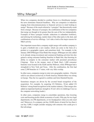 Why Merge?
When two companies decided to combine forces in a blockbuster merger,
the news dominates financial headlines. Why are companies in industries
ranging from telecommunications to financial services to retail looking to
merge? Because of the much referred to “synergies” that theoretically result
from a merger. Because of synergies, the combination of the two companies
that merge are thought to be greater than the sum of the two independently.
Examples of these synergies include: reductions in redundant workforce,
and utilizing the technology, market share of the other party to the deal, and
combinations of service offerings. Let’s take a look at the major reasons for
M&A activity.
One important reason that a company might merge with another company is
to gain a foothold into a new market, which can come in the form of a
product or a geographic region, and sometimes both. For example, in the
January 2004 JPMorgan Chase/Bank One merger, JPMorgan not only added
to its already strong investment and commercial banking activities but also
gained a strong consumer banking franchise in Bank One, thus boosting its
ability to compete in the consumer market with perennial powerhouse
Citigroup. Prior to the merger, most of Bank One's 1,800 consumer
branches were located in the South and the Midwest, while JPMorgan had a
stronghold in New York and Texas. After the combination, the firm had
some 2,300 branches in 17 states, with very little overlap.
In other cases, companies merge to enter new geographic markets. Chrysler
sold its cars almost exclusively in North America; Daimler-Benz was strong
in Europe. Thus the two agreed to combine and form DaimlerChrysler.
Sometimes mergers are driven by the coveted brand recognition of the
acquisition. For example, by acquiring US Robotics, 3Com added US
Robotics’strong brand recognition in the modem industry. (That merger also
added an important hardware strength to 3Com’s drive to challenge Cisco as
the computer networking leader.)
In other cases, companies merge to consolidate operations, thus lowering
costs and boosting profits (think economies of scale). Why pay for two legal
departments, two PR departments, or two headquarters when you only need
one? Moreover, if a company can buy 10,000 sheets of metal for less than it
can buy 5,000, it might consider merging with someone who could give it
that advantage.
Vault Guide to Finance Interviews
Mergers & Acquisitions
© 2005 Vault Inc.
122
 