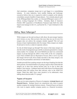 And sometimes, companies merge just to get bigger in a consolidating
industry. In some industries, most notably banking and brokerage,
executives believe that size is required in order to compete as the industry
consolidates around a handful of major players. Size certainly played a part
in the JPMorgan/Bank One combo, as it boosted JPMorgan's assets to $1.1
billion, rivaling Citigroup's $1.2 billion. Similarly, Bank of America's
October 2003 acquisition of FleetBoston Financial made BofA the ninth
largest asset manager in the U.S., up from the No. 17 spot it held prior to the
merger.
Why Not Merge?
While mergers are fun and exciting to talk about, the post-merger logistics
aren’t always as sexy. Did you know that more than one out of every five
mergers does not achieve the synergies initially targeted? This isn’t just
because of poor implementation after the merger. Many mergers are simply
ill-advised or involve a clash of corporate cultures.
So why do failed mergers go through? One reason is that many mergers are
also the result of management egos and the excitement generated in a merger
mania market. For example, the recent Mobil/Exxon deal was constructed
largely in private through the efforts of the CEOs of the two companies,
Lucio Noto of Mobil and Lee Raymond of Exxon. (This is not to say that
this merger will not work, but to simply note that it, like many mergers, was
driven by the personalities and choices of individuals.)
Another powerful force pushing mergers are the huge I-banking fees that the
deals generate. Investment bankers are going to argue to their clients that the
mergers are in their best interest because they are in fact in their (the
bankers’) best interest. Goldman Sachs and Credit Suisse First Boston both
pocketed about $30 million from their advisory roles in the AT&T/TCI
merger. Think they didn’t have some incentive to be enthusiastic when
talking about telecom/cable TV synergy?
Types of buyers
There are two main categories of buyers of companies: strategic buyers and
financial buyers. Strategic buyers are corporations who want to acquire
another company for strategic business reasons. Financial buyers are buyers
who want to acquire another company purely as a financial investment.
Vault Guide to Finance Interviews
Mergers & Acquisitions
Visit the Vault Finance Career Channel at www.vault.com/finance — with
insider firm profiles, message boards, the Vault Finance Job Board and more. 123
 