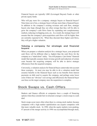 Financial buyers are typically LBO (Leveraged Buyout) Funds or other
private equity funds.
Who will pay more for a company: strategic buyers or financial buyers?
Nine times out of ten, a strategic buyer will pay more than a financial buyer.
In addition to the company’s existing revenues and cash flow, strategic
buyers also hope (though they are often wrong) that they will be able to
grow the company’s cash flows faster by expanding into complementary
markets, reducing overlapping costs, etc. As a result, the strategic buyer will
assume that the company’s post-acquisition cash flows will be higher than
are currently expected to be. When they discount these higher cash flows,
they will get a higher valuation.
Valuing a company for strategic and financial
buyers
When you prepare a valuation analysis for a strategic buyer, your projected
cash flows will be different (that is, higher) than the cash flows for the
company as a “stand alone” entity. You will prepare a “pro forma” financial
model that typically assumes faster revenue growth and reduction of certain
costs because the acquiring company will be able to derive strategic
efficiencies from the acquired company.
Conversely, a valuation analysis for financial buyer cannot take into account
these synergies. At most you may be able to do a valuation model that
assumes benefits to the financial buyer such as tax benefits from interest
payments on debt used to acquire the company, and perhaps some lower
costs if there are “obvious” cost savings and efficiencies the financial buyer
can force on the target company once the acquisition is complete.
Stock Swaps vs. Cash Offers
Bankers and finance officials at companies have a couple of financing
options when they consider how to structure a merger: a stock swap or a cash
deal.
Stock swaps occur more often when there is a strong stock market, because
companies with a high market capitalization can acquire companies with
that more valuable stock. In 1998, when the equity markets were peaking,
67 percent of the merger activity in 1998 was accomplished through stock,
Vault Guide to Finance Interviews
Mergers & Acquisitions
© 2005 Vault Inc.
124
 