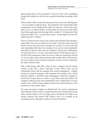 going market price). If he can garner 51 percent of the stock outstanding
through this method, he will also have gained controlling ownership of the
stock.
When a tender offer is issued, the share price rises close to the offering price
– in our example, to $40 per share. The proximity to the actual tender offer
is dependent on the likelihood the offer will succeed. (If the share price
didn’t rise, I, as T-Bone Pickins, would simply buy from the market rather
than following though with the tender offer, wouldn’t I? Or better still, if the
stock price didn’t rise, I, as John Doe investor, would simply buy from the
market and sell to T-Bone.)
However, Pickins doesn’t have to buy all the stock offered to him through a
tender offer. If he receives offers for more than 75 percent of the stock and
doesn’t want to buy more than 51 percent, he can buy 2/3 of the stock that
each shareholder offers him. For example, if you were an Acme shareholder
interested in T-Bone’s offer, and were willing to sell him your 1,000 shares,
he would only buy 2/3 of your stock (666 shares) for $40 and the other 1/3
for $20. (The consequence of this, of course, is that you would only sell him
2/3 of your shares.) Also, because he has made a tender offer, if Pickins does
not receive offers to buy 51 percent at his price, he does not have to purchase
the shares offered to him.
Why would anyone offer $40 a share to buy a company that the market
valued at only $20 a share? Basically, if they believe they can do
substantially better with the company than current management – whether
because of expected synergies with companies they already own, a belief
that the company is inefficient and mismanaged, a belief the company is
worth more in parts than as a whole, or any other reason they believe the
company’s inherent assets to be substantially more valuable than its current
market value. (All the reasons together result in the control premium, or the
premium over the current value.)
Of course, the target company can defend itself. Say Acme’s management
hires Goldman Sachs to make a counter bid to prevent a hostile takeover and
offers another tender at an even higher price. Sometimes this leads to an
auction situation (the famous RJR Nabisco case is an example of an
escalating auction, although no tenders were involved there).
Vault Guide to Finance Interviews
Mergers & Acquisitions
© 2005 Vault Inc.
126
 