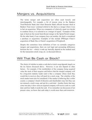 Mergers vs. Acquisitions
The terms merger and acquisition are often used loosely and
interchangeably. For example, a bit of tension arose in the Bankers
Trust/Deutsche Bank deal when Deutsche Bank officials became irked at
Bankers Trust execs’ continual referral to the deal as a merger when it was
in fact an acquisition. When two companies of relatively equal size decide
to combine forces, it is referred to as a merger of equals. Examples of this
type of deal are the recent Sears/Kmart merger or the Sprint/Nextel merger.
On the other hand, if one company buys out another, the deal is considered
a purchase or acquisition. Examples of this include JPMorgan Chase’s
acquisition of Bank One or Oracle’s acquisition of Peoplesoft.
Despite this sometimes loose definition of how we normally categorize
mergers and acquisitions, there are real legal and accounting differences
between the two – which, it ends up, basically depend on the method used
for the transaction (stock swap, etc. as discussed above).
Will That Be Cash or Stock?
The choice of whether to make a cash deal or stock swap depends largely on
the tax factors discussed above. However, it can also depend on other
factors. For example, if the stockholders of the company being acquired
value the stock of their acquirer and believe that the merged company will
be a long-term industry leader (and is thus a company whose stock they
would like to receive), they will push for a stock swap. The volatility of the
stock market must also be considered; if the market is behaving like a roller
coaster, a company’s board of directors and shareholders may feel they can
not stomach a stock swap, and opt for a cash deal. Another factor that may
come into play is how soon an acquired company will receive cash in a cash
deal, and how badly it needs the cash. If we remember our discussion of net
present value, we know that cash today is worth more than cash tomorrow.
Vault Guide to Finance Interviews
Mergers & Acquisitions
Visit the Vault Finance Career Channel at www.vault.com/finance — with
insider firm profiles, message boards, the Vault Finance Job Board and more. 127
 