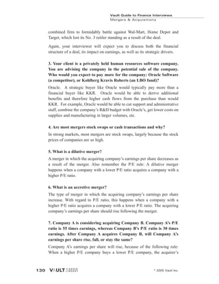 combined firm to formidably battle against Wal-Mart, Home Depot and
Target, which lost its No. 3 retiler standing as a result of the deal.
Again, your interviewer will expect you to discuss both the financial
structure of a deal, its impact on earnings, as well as its strategic drivers.
3. Your client is a privately held human resources software company.
You are advising the company in the potential sale of the company.
Who would you expect to pay more for the company: Oracle Software
(a competitor), or Kohlberg Kravis Roberts (an LBO fund)?
Oracle. A strategic buyer like Oracle would typically pay more than a
financial buyer like KKR. Oracle would be able to derive additional
benefits and therefore higher cash flows from the purchase than would
KKR. For example, Oracle would be able to cut support and administrative
staff, combine the company’s R&D budget with Oracle’s, get lower costs on
supplies and manufacturing in larger volumes, etc.
4. Are most mergers stock swaps or cash transactions and why?
In strong markets, most mergers are stock swaps, largely because the stock
prices of companies are so high.
5. What is a dilutive merger?
A merger in which the acquiring company’s earnings per share decreases as
a result of the merger. Also remember the P/E rule: A dilutive merger
happens when a company with a lower P/E ratio acquires a company with a
higher P/E ratio.
6. What is an accretive merger?
The type of merger in which the acquiring company’s earnings per share
increase. With regard to P/E ratio, this happens when a company with a
higher P/E ratio acquires a company with a lower P/E ratio. The acquiring
company’s earnings per share should rise following the merger.
7. Company A is considering acquiring Company B. Company A’s P/E
ratio is 55 times earnings, whereas Company B’s P/E ratio is 30 times
earnings. After Company A acquires Company B, will Company A’s
earnings per share rise, fall, or stay the same?
Company A’s earnings per share will rise, because of the following rule:
When a higher P/E company buys a lower P/E company, the acquirer’s
Vault Guide to Finance Interviews
Mergers & Acquisitions
© 2005 Vault Inc.
130
 