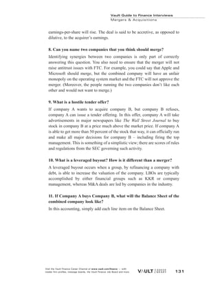 earnings-per-share will rise. The deal is said to be accretive, as opposed to
dilutive, to the acquirer’s earnings.
8. Can you name two companies that you think should merge?
Identifying synergies between two companies is only part of correctly
answering this question. You also need to ensure that the merger will not
raise antitrust issues with FTC. For example, you could say that Apple and
Microsoft should merge, but the combined company will have an unfair
monopoly on the operating system market and the FTC will not approve the
merger. (Moreover, the people running the two companies don’t like each
other and would not want to merge.)
9. What is a hostile tender offer?
If company A wants to acquire company B, but company B refuses,
company A can issue a tender offering. In this offer, company A will take
advertisements in major newspapers like The Wall Street Journal to buy
stock in company B at a price much above the market price. If company A
is able to get more than 50 percent of the stock that way, it can officially run
and make all major decisions for company B – including firing the top
management. This is something of a simplistic view; there are scores of rules
and regulations from the SEC governing such activity.
10. What is a leveraged buyout? How is it different than a merger?
A leveraged buyout occurs when a group, by refinancing a company with
debt, is able to increase the valuation of the company. LBOs are typically
accomplished by either financial groups such as KKR or company
management, whereas M&A deals are led by companies in the industry.
11. If Company A buys Company B, what will the Balance Sheet of the
combined company look like?
In this accounting, simply add each line item on the Balance Sheet.
Vault Guide to Finance Interviews
Mergers & Acquisitions
Visit the Vault Finance Career Channel at www.vault.com/finance — with
insider firm profiles, message boards, the Vault Finance Job Board and more. 131
 