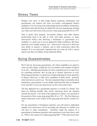 Stress Tests
Perhaps even more so than tough finance questions, brainteasers and
guesstimates can unnerve the most icy-veined, well-prepared finance
candidate. Even if you know the relationships between inflation, bond prices
and interest rates like the back of a dollar bill, all your studying may not help
you when your interviewer asks you how many ping pong balls fit in a 747.
That is partly their purpose. Investment bankers and other finance
professionals need to be able to work well under pressure, so many
interviewers believe that throwing a brainteaser or guesstimate at a
candidate is a good way to test an applicant’s battle-worthiness. But these
questions serve another purpose, too – interviewers want you to showcase
your ability to analyze a situation, and to form conclusions about this
situation. It is not necessarily important that you come up with a correct
answer, just that you display strong analytical ability
Acing Guesstimates
We’ll start by discussing guesstimates, for which candidates are asked to
come up with a figure, usually the size of a market or the number of objects
in an area. Although guesstimates are more commonly given in interviews
for consulting positions, they do pop up in finance interviews as well.
Practicing guesstimates is a good way to begin preparing for stress questions
in finance interviews, as they force candidates to think aloud – precisely
what interviewers want to see. The most important thing to remember about
brainteasers, guesstimates, or even simple math questions that are designed
to be stressful is to let your interviewer see how your mind works.
The best approach for a guesstimate question is to think of a funnel. You
begin by thinking broadly, then slowly narrowing down the situation
towards the answer. Let’s look at this approach in context. Let’s go back to
the question of how many ping pong balls fit in a 747. The first thing you
need to determine is the volume of the ping pong ball and the volume of a
747.
For any guesstimate or brainteaser question, you will need to understand
whether your interviewer will be providing any direction or whether you
will have to make assumptions. Therefore, begin the analysis of a
guesstimate or brainteaser question with a question to your interviewer, such
as, “What is the volume of a single ping pong ball?” If the interviewer does
Vault Guide to Finance Interviews
Brainteasers and Guesstimates
© 2005 Vault Inc.
134
 