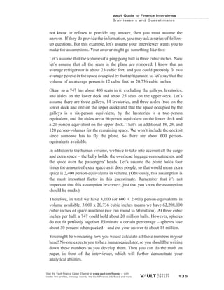 not know or refuses to provide any answer, then you must assume the
answer. If they do provide the information, you may ask a series of follow-
up questions. For this example, let’s assume your interviewer wants you to
make the assumptions. Your answer might go something like this:
Let’s assume that the volume of a ping pong ball is three cubic inches. Now
let’s assume that all the seats in the plane are removed. I know that an
average refrigerator is about 23 cubic feet, and you could probably fit two
average people in the space occupied by that refrigerator, so let’s say that the
volume of an average person is 12 cubic feet, or 20,736 cubic inches
Okay, so a 747 has about 400 seats in it, excluding the galleys, lavatories,
and aisles on the lower deck and about 25 seats on the upper deck. Let’s
assume there are three galleys, 14 lavatories, and three aisles (two on the
lower deck and one on the upper deck) and that the space occupied by the
galleys is a six-person equivalent, by the lavatories is a two-person
equivalent, and the aisles are a 50-person equivalent on the lower deck and
a 20-person equivalent on the upper deck. That’s an additional 18, 28, and
120 person-volumes for the remaining space. We won’t include the cockpit
since someone has to fly the plane. So there are about 600 person-
equivalents available.
In addition to the human volume, we have to take into account all the cargo
and extra space – the belly holds, the overhead luggage compartments, and
the space over the passengers’ heads. Let’s assume the plane holds four
times the amount of extra space as it does people, so that would mean extra
space is 2,400 person-equivalents in volume. (Obviously, this assumption is
the most important factor in this guesstimate. Remember that it’s not
important that this assumption be correct, just that you know the assumption
should be made.)
Therefore, in total we have 3,000 (or 600 + 2,400) person-equivalents in
volume available. 3,000 x 20,736 cubic inches means we have 62,208,000
cubic inches of space available (we can round to 60 million). At three cubic
inches per ball, a 747 could hold about 20 million balls. However, spheres
do not fit perfectly together. Eliminate a certain percentage – spheres lose
about 30 percent when packed – and cut your answer to about 14 million.
You might be wondering how you would calculate all these numbers in your
head! No one expects you to be a human calculator, so you should be writing
down these numbers as you develop them. Then you can do the math on
paper, in front of the interviewer, which will further demonstrate your
analytical abilities.
Vault Guide to Finance Interviews
Brainteasers and Guesstimates
Visit the Vault Finance Career Channel at www.vault.com/finance — with
insider firm profiles, message boards, the Vault Finance Job Board and more. 135
 