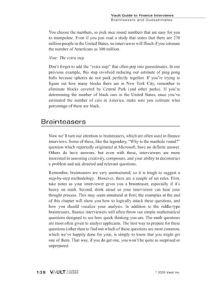 You choose the numbers, so pick nice round numbers that are easy for you
to manipulate. Even if you just read a study that states that there are 270
million people in the United States, no interviewer will flinch if you estimate
the number of Americans as 300 million.
Note: The extra step
Don’t forget to add the “extra step” that often pop into guesstimates. In our
previous example, this step involved reducing our estimate of ping pong
balls because spheres do not pack perfectly together. If you’re trying to
figure out how many blocks there are in New York City, remember to
eliminate blocks covered by Central Park (and other parks). If you’re
determining the number of black cars in the United States, once you’ve
estimated the number of cars in America, make sure you estimate what
percentage of them are black.
Brainteasers
Now we’ll turn our attention to brainteasers, which are often used in finance
interviews. Some of these, like the legendary, “Why is the manhole round?”
question which reportedly originated at Microsoft, have no definite answer.
Others do have answers, but even with these, interviewers are more
interested in assessing creativity, composure, and your ability to deconstruct
a problem and ask directed and relevant questions.
Remember, brainteasers are very unstructured, so it is tough to suggest a
step-by-step methodology. However, there are a couple of set rules. First,
take notes as your interviewer gives you a brainteaser, especially if it’s
heavy on math. Second, think aloud so your interviewer can hear your
thought process. This may seem unnatural at first; the examples at the end
of this chapter will show you how to logically attack these questions, and
how you should vocalize your analysis. In addition to the riddle-type
brainteasers, finance interviewers will often throw out simple mathematical
questions designed to see how quick thinking you are. The math questions
are most often given to analyst applicants. The best way to prepare for these
questions (other than to find out which of these questions are most common,
which we’ve happily done for you), is simply to know that you might get
one of them. That way, if you do get one, you won’t be quite as surprised or
unprepared.
Vault Guide to Finance Interviews
Brainteasers and Guesstimates
© 2005 Vault Inc.
136
 