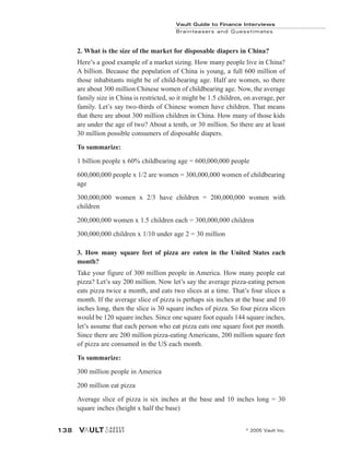 Vault Guide to Finance Interviews
Brainteasers and Guesstimates
© 2005 Vault Inc.
138
2. What is the size of the market for disposable diapers in China?
Here’s a good example of a market sizing. How many people live in China?
A billion. Because the population of China is young, a full 600 million of
those inhabitants might be of child-bearing age. Half are women, so there
are about 300 million Chinese women of childbearing age. Now, the average
family size in China is restricted, so it might be 1.5 children, on average, per
family. Let’s say two-thirds of Chinese women have children. That means
that there are about 300 million children in China. How many of those kids
are under the age of two? About a tenth, or 30 million. So there are at least
30 million possible consumers of disposable diapers.
To summarize:
1 billion people x 60% childbearing age = 600,000,000 people
600,000,000 people x 1/2 are women = 300,000,000 women of childbearing
age
300,000,000 women x 2/3 have children = 200,000,000 women with
children
200,000,000 women x 1.5 children each = 300,000,000 children
300,000,000 children x 1/10 under age 2 = 30 million
3. How many square feet of pizza are eaten in the United States each
month?
Take your figure of 300 million people in America. How many people eat
pizza? Let’s say 200 million. Now let’s say the average pizza-eating person
eats pizza twice a month, and eats two slices at a time. That’s four slices a
month. If the average slice of pizza is perhaps six inches at the base and 10
inches long, then the slice is 30 square inches of pizza. So four pizza slices
would be 120 square inches. Since one square foot equals 144 square inches,
let’s assume that each person who eat pizza eats one square foot per month.
Since there are 200 million pizza-eating Americans, 200 million square feet
of pizza are consumed in the US each month.
To summarize:
300 million people in America
200 million eat pizza
Average slice of pizza is six inches at the base and 10 inches long = 30
square inches (height x half the base)
 