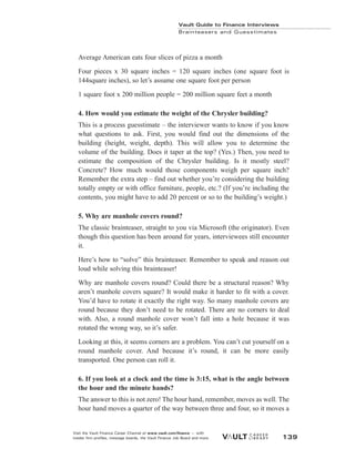 Vault Guide to Finance Interviews
Brainteasers and Guesstimates
Visit the Vault Finance Career Channel at www.vault.com/finance — with
insider firm profiles, message boards, the Vault Finance Job Board and more. 139
Average American eats four slices of pizza a month
Four pieces x 30 square inches = 120 square inches (one square foot is
144square inches), so let’s assume one square foot per person
1 square foot x 200 million people = 200 million square feet a month
4. How would you estimate the weight of the Chrysler building?
This is a process guesstimate – the interviewer wants to know if you know
what questions to ask. First, you would find out the dimensions of the
building (height, weight, depth). This will allow you to determine the
volume of the building. Does it taper at the top? (Yes.) Then, you need to
estimate the composition of the Chrysler building. Is it mostly steel?
Concrete? How much would those components weigh per square inch?
Remember the extra step – find out whether you’re considering the building
totally empty or with office furniture, people, etc.? (If you’re including the
contents, you might have to add 20 percent or so to the building’s weight.)
5. Why are manhole covers round?
The classic brainteaser, straight to you via Microsoft (the originator). Even
though this question has been around for years, interviewees still encounter
it.
Here’s how to “solve” this brainteaser. Remember to speak and reason out
loud while solving this brainteaser!
Why are manhole covers round? Could there be a structural reason? Why
aren’t manhole covers square? It would make it harder to fit with a cover.
You’d have to rotate it exactly the right way. So many manhole covers are
round because they don’t need to be rotated. There are no corners to deal
with. Also, a round manhole cover won’t fall into a hole because it was
rotated the wrong way, so it’s safer.
Looking at this, it seems corners are a problem. You can’t cut yourself on a
round manhole cover. And because it’s round, it can be more easily
transported. One person can roll it.
6. If you look at a clock and the time is 3:15, what is the angle between
the hour and the minute hands?
The answer to this is not zero! The hour hand, remember, moves as well. The
hour hand moves a quarter of the way between three and four, so it moves a
 