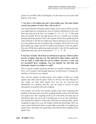 Vault Guide to Finance Interviews
Brainteasers and Guesstimates
© 2005 Vault Inc.
140
quarter of a twelfth (1/48) of 360 degrees. So the answer is seven and a half
degrees, to be exact.
7. You have a five-gallon jug and a three-gallon jug. You must obtain
exactly four gallons of water. How will you do it?
You should find this brainteaser fairly simple. If you were to think out loud,
you might begin by examining the ways in which combinations of five and
three can come up to be four. For example: (5 - 3) + (5 - 3) = 4. This path
does not actually lead to the right answer, but it is a fruitful way to begin
thinking about the question. Here’s the solution: fill the three-gallon jug with
water and pour it into the five-gallon jug. Repeat. Because you can only put
two more gallons into the five-gallon jug, one gallon will be left over in the
three-gallon jug. Empty out the five-gallon jug and pour in the one gallon.
Now just fill the three-gallon jug again and pour it into the five-gallon jug.
(Mathematically, this can be represented 3 + 3 - 5 + 3 = 4)
8. You have 12 balls. All of them are identical except one, which is either
heavier or lighter than the rest. The odd ball is either hollow while the
rest are solid, or solid while the rest are hollow. You have a scale, and
are permitted three weighings. Can you identify the odd ball, and
determine whether it is hollow or solid?
This is a pretty complex question, and there are actually multiple solutions.
First, we’ll examine what thought processes an interviewer is looking for,
and then we’ll discuss one solution.
Start with the simplest of observations. The number of balls you weigh
against each other must be equal. Yeah, it’s obvious, but why? Because if
you weigh, say three balls against five, you are not receiving any
information. In a problem like this, you are trying to receive as much
information as possible with each weighing.
For example, one of the first mistakes people make when examining this
problem is that they believe the first weighing should involve all of the balls
(six against six). This weighing involves all of the balls, but what type of
information does this give you? It actually gives you no new information.
You already know that one of the sides will be heavier than the other, and by
weighing six against six, you will simply confirm this knowledge. Still, you
want to gain information about as many balls as possible (so weighing one
against one is obviously not a good idea). Thus the best first weighing is four
against four.
 