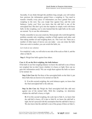 Secondly, if you think through this problem long enough, you will realize
how precious the information gained from a weighing is: You need to
transfer virtually every piece of information you have gained from one
weighing to the next. Say you weigh four against four, and the scale
balances. Lucky you! Now you know that the odd ball is one of the
unweighed four. But don’t give into the impulse to simply work with those
balls. In this weighing, you’ve also learned that the eight balls on the scale
are normal. Try to use this information.
Finally, remember to use your creativity. Most people who work through this
problem consider only weighing a number of balls against each other, and
then taking another set and weighing them, etc. This won’t do. There are a
number of other types of moves you can make – you can rotate the balls
from one scale to another, you can switch the balls, etc.
Let’s look at one solution:
For simplicity’s sake, we will refer to one side of the scale as Side A, and the
other as Side B.
Step 1: Weigh four balls against four others.
Case A: If, on the first weighing, the balls balance
If the balls in our first weighing balance we know the odd ball is one of those
not weighed, but we don’t know whether it is heavy or light. How can we
gain this information easily? We can weigh them against the balls we know
to be normal. So:
Step 2 (for Case A): Put three of the unweighed balls on the Side A; put
three balls that are known to be normal on Side B.
I. If on this second weighing, the scale balances again, we know that
the final unweighed ball is the odd one.
Step 3a (for Case A): Weigh the final unweighed ball (the odd one)
against one of the normal balls. With this weighing, we determine
whether the odd ball is heavy or light.
II. If on this second weighing, the scale tips to Side A, we know that
the odd ball is heavy. (If it tips to Side B, we know the odd ball is
light, but let’s proceed with the assumption that the odd ball is heavy.)
We also know that the odd ball is one of the group of three on Side A.
Vault Guide to Finance Interviews
Brainteasers and Guesstimates
Visit the Vault Finance Career Channel at www.vault.com/finance — with
insider firm profiles, message boards, the Vault Finance Job Board and more. 141
 