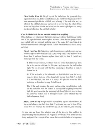 Vault Guide to Finance Interviews
Brainteasers and Guesstimates
© 2005 Vault Inc.
142
Step 3b (for Case A): Weigh one of the balls from the group of three
against another one. If the scale balances, the ball from the group of three
that was unweighed is the odd ball, and is heavy. If the scale tilts, we can
identify the odd ball, because we know it is heavier than the other. (If the
scale had tipped to Side B, we would use the same logical process, using
the knowledge that the odd ball is light.)
Case B: If the balls do not balance on the first weighing
If the balls do not balance on the first weighing, we know that the odd ball is
one of the eight balls that was weighed. We also know that the group of four
unweighed balls are normal, and that one of the sides, let’s say Side A, is
heavier than the other (although we don’t know whether the odd ball is heavy
or light).
Step 2 (for Case B): Take three balls from the unweighed group and use
them to replace three balls on Side A (the heavy side). Take the three balls
from Side A and use them to replace three balls on Side B (which are
removed from the scale).
I. If the scale balances, we know that one of the balls removed from
the scale was the odd one. In this case, we know that the ball is also
light. We can proceed with the third weighing as described in step 3b
from Case A.
II. If the scale tilts to the other side, so that Side B is now the heavy
side, we know that one of the three balls moved from Side A to Side
B is the odd ball, and that it is heavy. We proceed with the third
weighing as described in step 3b in Case A.
III. If the scale remains the same, we know that one of the two balls
on the scale that was not shifted in our second weighing is the odd
ball. We also know that the unmoved ball from Side A is heavier than
the unmoved ball on Side B (though we don’t know whether the odd
ball is heavy or light).
Step 3 (for Case B): Weigh the ball from Side A against a normal ball. If
the scale balances, the ball from Side B is the odd one, and is light. If the
scale does not balance, the ball from Side A is the odd one, and is heavy.
As you can see from this solution, one of the keys to this problem is
understanding that information can be gained about balls even if they are not
being weighed. For example, if we know that one of the balls of two groups
 