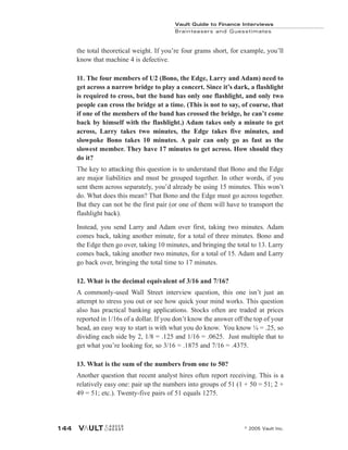 Vault Guide to Finance Interviews
Brainteasers and Guesstimates
© 2005 Vault Inc.
144
the total theoretical weight. If you’re four grams short, for example, you’ll
know that machine 4 is defective.
11. The four members of U2 (Bono, the Edge, Larry and Adam) need to
get across a narrow bridge to play a concert. Since it’s dark, a flashlight
is required to cross, but the band has only one flashlight, and only two
people can cross the bridge at a time. (This is not to say, of course, that
if one of the members of the band has crossed the bridge, he can’t come
back by himself with the flashlight.) Adam takes only a minute to get
across, Larry takes two minutes, the Edge takes five minutes, and
slowpoke Bono takes 10 minutes. A pair can only go as fast as the
slowest member. They have 17 minutes to get across. How should they
do it?
The key to attacking this question is to understand that Bono and the Edge
are major liabilities and must be grouped together. In other words, if you
sent them across separately, you’d already be using 15 minutes. This won’t
do. What does this mean? That Bono and the Edge must go across together.
But they can not be the first pair (or one of them will have to transport the
flashlight back).
Instead, you send Larry and Adam over first, taking two minutes. Adam
comes back, taking another minute, for a total of three minutes. Bono and
the Edge then go over, taking 10 minutes, and bringing the total to 13. Larry
comes back, taking another two minutes, for a total of 15. Adam and Larry
go back over, bringing the total time to 17 minutes.
12. What is the decimal equivalent of 3/16 and 7/16?
A commonly-used Wall Street interview question, this one isn’t just an
attempt to stress you out or see how quick your mind works. This question
also has practical banking applications. Stocks often are traded at prices
reported in 1/16s of a dollar. If you don’t know the answer off the top of your
head, an easy way to start is with what you do know. You know ¼ = .25, so
dividing each side by 2, 1/8 = .125 and 1/16 = .0625. Just multiple that to
get what you’re looking for, so 3/16 = .1875 and 7/16 = .4375.
13. What is the sum of the numbers from one to 50?
Another question that recent analyst hires often report receiving. This is a
relatively easy one: pair up the numbers into groups of 51 (1 + 50 = 51; 2 +
49 = 51; etc.). Twenty-five pairs of 51 equals 1275.
 