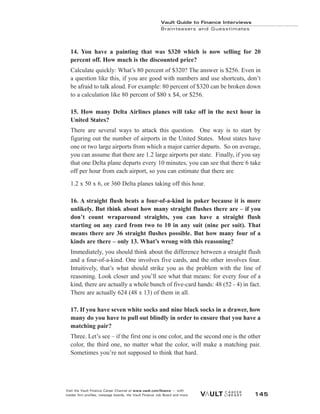 14. You have a painting that was $320 which is now selling for 20
percent off. How much is the discounted price?
Calculate quickly: What’s 80 percent of $320? The answer is $256. Even in
a question like this, if you are good with numbers and use shortcuts, don’t
be afraid to talk aloud. For example: 80 percent of $320 can be broken down
to a calculation like 80 percent of $80 x $4, or $256.
15. How many Delta Airlines planes will take off in the next hour in
United States?
There are several ways to attack this question. One way is to start by
figuring out the number of airports in the United States. Most states have
one or two large airports from which a major carrier departs. So on average,
you can assume that there are 1.2 large airports per state. Finally, if you say
that one Delta plane departs every 10 minutes, you can see that there 6 take
off per hour from each airport, so you can estimate that there are
1.2 x 50 x 6, or 360 Delta planes taking off this hour.
16. A straight flush beats a four-of-a-kind in poker because it is more
unlikely. But think about how many straight flushes there are – if you
don’t count wraparound straights, you can have a straight flush
starting on any card from two to 10 in any suit (nine per suit). That
means there are 36 straight flushes possible. But how many four of a
kinds are there – only 13. What’s wrong with this reasoning?
Immediately, you should think about the difference between a straight flush
and a four-of-a-kind. One involves five cards, and the other involves four.
Intuitively, that’s what should strike you as the problem with the line of
reasoning. Look closer and you’ll see what that means: for every four of a
kind, there are actually a whole bunch of five-card hands: 48 (52 - 4) in fact.
There are actually 624 (48 x 13) of them in all.
17. If you have seven white socks and nine black socks in a drawer, how
many do you have to pull out blindly in order to ensure that you have a
matching pair?
Three. Let’s see – if the first one is one color, and the second one is the other
color, the third one, no matter what the color, will make a matching pair.
Sometimes you’re not supposed to think that hard.
Vault Guide to Finance Interviews
Brainteasers and Guesstimates
Visit the Vault Finance Career Channel at www.vault.com/finance — with
insider firm profiles, message boards, the Vault Finance Job Board and more. 145
 