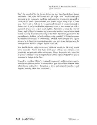 Don’t be scared off by the horror stories you may have heard about finance
interviews. True, some interviewers will get tough – don’t be shocked if you
encounter a few screamers, rapid-fire math questions or questions designed to
catch you off guard – just remember most people are just trying to get to know
you. They want to find out if you can handle the job, if you’re interested in
finance and if you’re the kind of person they want to have around the office,
especially if you have to pull an all-nighter. Remember to study the relevant
finance topics. If you’re interviewing for an equity position, know what the stock
market is doing. If you’re auditioning for the M&A department, get to know the
particulars of a deal that you’ve found interesting, especially if the deal was done
by the firm at which you’re interviewing. Overall, make sure you have a good
grasp of basic finance concepts and convince your interviewer that you have the
ability to learn the more complex aspects of the job.
You should also be ready for the more laid-back interviews. Be ready to talk
about yourself. You’ll tell them about your hobbies and interests, your
experience and your education, among other things. Remember why you want
to go into banking (or asset management, or venture capital, etc.) and why you’re
interested in that particular firm.
Overall, be confident. If you’ve practiced your answers and done your research,
most of the questions should be answerable if you take the time to think about
what they’re looking for. Remember to dress and act professionally, which
includes showing up on time. Good luck!
Vault Guide to Finance Interviews
Final Analysis
© 2005 Vault Inc.
148
 