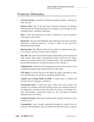 Finance Glossary
Accretive merger: A merger in which the acquiring company’s earnings per
share increase.
Balance Sheet: One of the four basic financial statements, the Balance
Sheet presents the financial position of a company at a given point in time,
including Assets, Liabilities, and Equity.
Beta: A value that represents the relative volatility of a given investment
with respect to the market.
Bond price: The price the bondholder (the lender) pays the bond issuer (the
borrower) to hold the bond (i.e., to have a claim on the cash flows
documented on the bond).
Bond spreads: The difference between the yield of a corporate bond and a
U.S. Treasury security of similar time to maturity.
Buy-side: The clients of investment banks (mutual funds, pension funds and
other entities often called “institutional investors”) that buy the stocks,
bonds and securities sold by the investment banks. (The investment banks
that sell these products to investors are known as the “sell-side.”)
Callable bond: A bond that can be bought back by the issuer so that it is not
committed to paying large coupon payments in the future.
Call option: An option that gives the holder the right to purchase an asset
for a specified price on or before a specified expiration date.
Capital Asset Pricing Model (CAPM): A model used to calculate the
discount rate of a company’s cash flows.
Commercial bank: A bank that lends, rather than raises money. For
example, if a company wants $30 million to open a new production plant, it
can approach a commercial bank like Bank of America or Citibank for a
loan. (Increasingly, commercial banks are also providing investment
banking services to clients.)
Commercial paper: Short-term corporate debt, typically maturing in nine
months or less.
Commodities: Assets (usually agricultural products or metals) that are
generally interchangeable with one another and therefore share a common
Vault Guide to Finance Interviews
Finance Glossary
© 2005 Vault Inc.
150
 