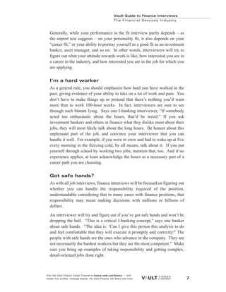 Generally, while your performance in the fit interview partly depends – as
the airport test suggests – on your personality fit, it also depends on your
“career fit,” or your ability to portray yourself as a good fit as an investment
banker, asset manager, and so on. In other words, interviewers will try to
figure out what your attitude towards work is like, how interested you are in
a career in the industry, and how interested you are in the job for which you
are applying.
I’m a hard worker
As a general rule, you should emphasize how hard you have worked in the
past, giving evidence of your ability to take on a lot of work and pain. You
don’t have to make things up or pretend that there’s nothing you’d want
more than to work 100-hour weeks. In fact, interviewers are sure to see
through such blatant lying. Says one I-banking interviewer, “If somebody
acted too enthusiastic about the hours, that’d be weird.” If you ask
investment bankers and others in finance what they dislike most about their
jobs, they will most likely talk about the long hours. Be honest about this
unpleasant part of the job, and convince your interviewer that you can
handle it well. For example, if you were in crew and had to wake up at five
every morning in the freezing cold, by all means, talk about it. If you put
yourself through school by working two jobs, mention that, too. And if no
experience applies, at least acknowledge the hours as a necessary part of a
career path you are choosing.
Got safe hands?
As with all job interviews, finance interviews will be focused on figuring out
whether you can handle the responsibility required of the position,
understandable considering that in many cases with finance positions, that
responsibility may mean making decisions with millions or billions of
dollars.
An interviewer will try and figure out if you’ve got safe hands and won’t be
dropping the ball. “This is a critical I-banking concept,” says one banker
about safe hands. “The idea is: ‘Can I give this person this analysis to do
and feel comfortable that they will execute it promptly and correctly?’ The
people with safe hands are the ones who advance in the company. They are
not necessarily the hardest workers but they are the most competent.” Make
sure you bring up examples of taking responsibility and getting complex,
detail-oriented jobs done right.
Vault Guide to Finance Interviews
The Financial Services Industry
Visit the Vault Finance Career Channel at hwww.vault.com/finance — with
insider firm profiles, message boards, the Vault Finance Job Board and more. 7
 