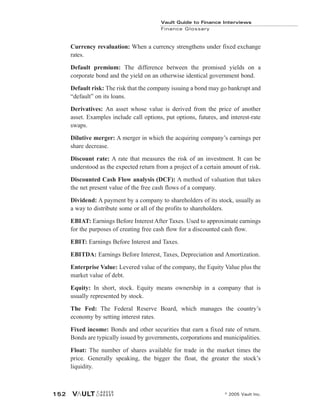 Currency revaluation: When a currency strengthens under fixed exchange
rates.
Default premium: The difference between the promised yields on a
corporate bond and the yield on an otherwise identical government bond.
Default risk: The risk that the company issuing a bond may go bankrupt and
“default” on its loans.
Derivatives: An asset whose value is derived from the price of another
asset. Examples include call options, put options, futures, and interest-rate
swaps.
Dilutive merger: A merger in which the acquiring company’s earnings per
share decrease.
Discount rate: A rate that measures the risk of an investment. It can be
understood as the expected return from a project of a certain amount of risk.
Discounted Cash Flow analysis (DCF): A method of valuation that takes
the net present value of the free cash flows of a company.
Dividend: A payment by a company to shareholders of its stock, usually as
a way to distribute some or all of the profits to shareholders.
EBIAT: Earnings Before Interest After Taxes. Used to approximate earnings
for the purposes of creating free cash flow for a discounted cash flow.
EBIT: Earnings Before Interest and Taxes.
EBITDA: Earnings Before Interest, Taxes, Depreciation and Amortization.
Enterprise Value: Levered value of the company, the Equity Value plus the
market value of debt.
Equity: In short, stock. Equity means ownership in a company that is
usually represented by stock.
The Fed: The Federal Reserve Board, which manages the country’s
economy by setting interest rates.
Fixed income: Bonds and other securities that earn a fixed rate of return.
Bonds are typically issued by governments, corporations and municipalities.
Float: The number of shares available for trade in the market times the
price. Generally speaking, the bigger the float, the greater the stock’s
liquidity.
Vault Guide to Finance Interviews
Finance Glossary
© 2005 Vault Inc.
152
 