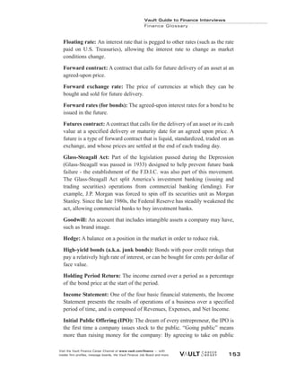 Floating rate: An interest rate that is pegged to other rates (such as the rate
paid on U.S. Treasuries), allowing the interest rate to change as market
conditions change.
Forward contract: A contract that calls for future delivery of an asset at an
agreed-upon price.
Forward exchange rate: The price of currencies at which they can be
bought and sold for future delivery.
Forward rates (for bonds): The agreed-upon interest rates for a bond to be
issued in the future.
Futures contract: A contract that calls for the delivery of an asset or its cash
value at a specified delivery or maturity date for an agreed upon price. A
future is a type of forward contract that is liquid, standardized, traded on an
exchange, and whose prices are settled at the end of each trading day.
Glass-Steagall Act: Part of the legislation passed during the Depression
(Glass-Steagall was passed in 1933) designed to help prevent future bank
failure - the establishment of the F.D.I.C. was also part of this movement.
The Glass-Steagall Act split America’s investment banking (issuing and
trading securities) operations from commercial banking (lending). For
example, J.P. Morgan was forced to spin off its securities unit as Morgan
Stanley. Since the late 1980s, the Federal Reserve has steadily weakened the
act, allowing commercial banks to buy investment banks.
Goodwill: An account that includes intangible assets a company may have,
such as brand image.
Hedge: A balance on a position in the market in order to reduce risk.
High-yield bonds (a.k.a. junk bonds): Bonds with poor credit ratings that
pay a relatively high rate of interest, or can be bought for cents per dollar of
face value.
Holding Period Return: The income earned over a period as a percentage
of the bond price at the start of the period.
Income Statement: One of the four basic financial statements, the Income
Statement presents the results of operations of a business over a specified
period of time, and is composed of Revenues, Expenses, and Net Income.
Initial Public Offering (IPO): The dream of every entrepreneur, the IPO is
the first time a company issues stock to the public. “Going public” means
more than raising money for the company: By agreeing to take on public
Vault Guide to Finance Interviews
Finance Glossary
Visit the Vault Finance Career Channel at www.vault.com/finance — with
insider firm profiles, message boards, the Vault Finance Job Board and more. 153
 