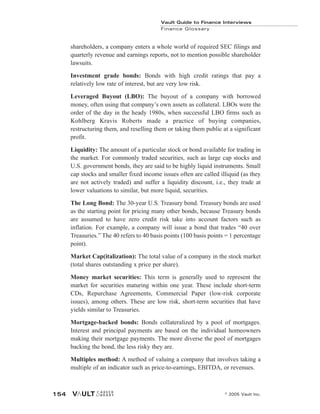 shareholders, a company enters a whole world of required SEC filings and
quarterly revenue and earnings reports, not to mention possible shareholder
lawsuits.
Investment grade bonds: Bonds with high credit ratings that pay a
relatively low rate of interest, but are very low risk.
Leveraged Buyout (LBO): The buyout of a company with borrowed
money, often using that company’s own assets as collateral. LBOs were the
order of the day in the heady 1980s, when successful LBO firms such as
Kohlberg Kravis Roberts made a practice of buying companies,
restructuring them, and reselling them or taking them public at a significant
profit.
Liquidity: The amount of a particular stock or bond available for trading in
the market. For commonly traded securities, such as large cap stocks and
U.S. government bonds, they are said to be highly liquid instruments. Small
cap stocks and smaller fixed income issues often are called illiquid (as they
are not actively traded) and suffer a liquidity discount, i.e., they trade at
lower valuations to similar, but more liquid, securities.
The Long Bond: The 30-year U.S. Treasury bond. Treasury bonds are used
as the starting point for pricing many other bonds, because Treasury bonds
are assumed to have zero credit risk take into account factors such as
inflation. For example, a company will issue a bond that trades “40 over
Treasuries.” The 40 refers to 40 basis points (100 basis points = 1 percentage
point).
Market Cap(italization): The total value of a company in the stock market
(total shares outstanding x price per share).
Money market securities: This term is generally used to represent the
market for securities maturing within one year. These include short-term
CDs, Repurchase Agreements, Commercial Paper (low-risk corporate
issues), among others. These are low risk, short-term securities that have
yields similar to Treasuries.
Mortgage-backed bonds: Bonds collateralized by a pool of mortgages.
Interest and principal payments are based on the individual homeowners
making their mortgage payments. The more diverse the pool of mortgages
backing the bond, the less risky they are.
Multiples method: A method of valuing a company that involves taking a
multiple of an indicator such as price-to-earnings, EBITDA, or revenues.
Vault Guide to Finance Interviews
Finance Glossary
© 2005 Vault Inc.
154
 